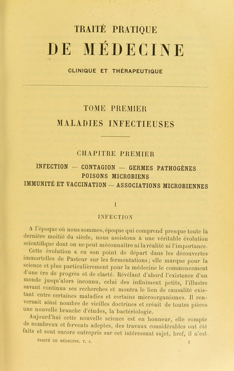 DE MEDECINE / CLINIQUE ET THERAPEUTIQUE TOME PREMIER MALADIES INFECTIEUSES GHAPITRE PREMIER INFECTION — CONTAGION — GERMES PATHOGENES POISONS MICROBIENS IMMUNITE ET VACCINATION — ASSOCIATIONS MICROBIENNES I INFECTION A 1 epoque ou nous sommes, epoque qui comprend presque toute la derniere moitie du siecle, nous assistons a une veritable evolution scientifique dont on nepeut meconnaitre ni larealite ni 1’importance. Cette evolution a eu son point de depart dans les decouvertes- immortelles de Pasteur sur les fermentations; elle marque pour la science et plus partieulierement pour la medecine le commencement dune ere de progres et de clarte. Revelant d’abord l’existence d’un monde jusqu’alors inconnu, celui des infiniment petits, Fillustre savant continua ses recherches et montra le lien de causalite exis- tant entre certaines maladies et certains microorganismes. II ren- versait ainsi nombre de vieilles doctrines et creait de toutes pieces une nouvelle branche d’etudes, la bacteriologie. Aujourd hui cette nouvelle science est en honneur, elle compte de nombreux et fervents adeptes, des travaux considerables out ete taits et sont encore entrepris sur cet interessant sujet, bref, il n’est