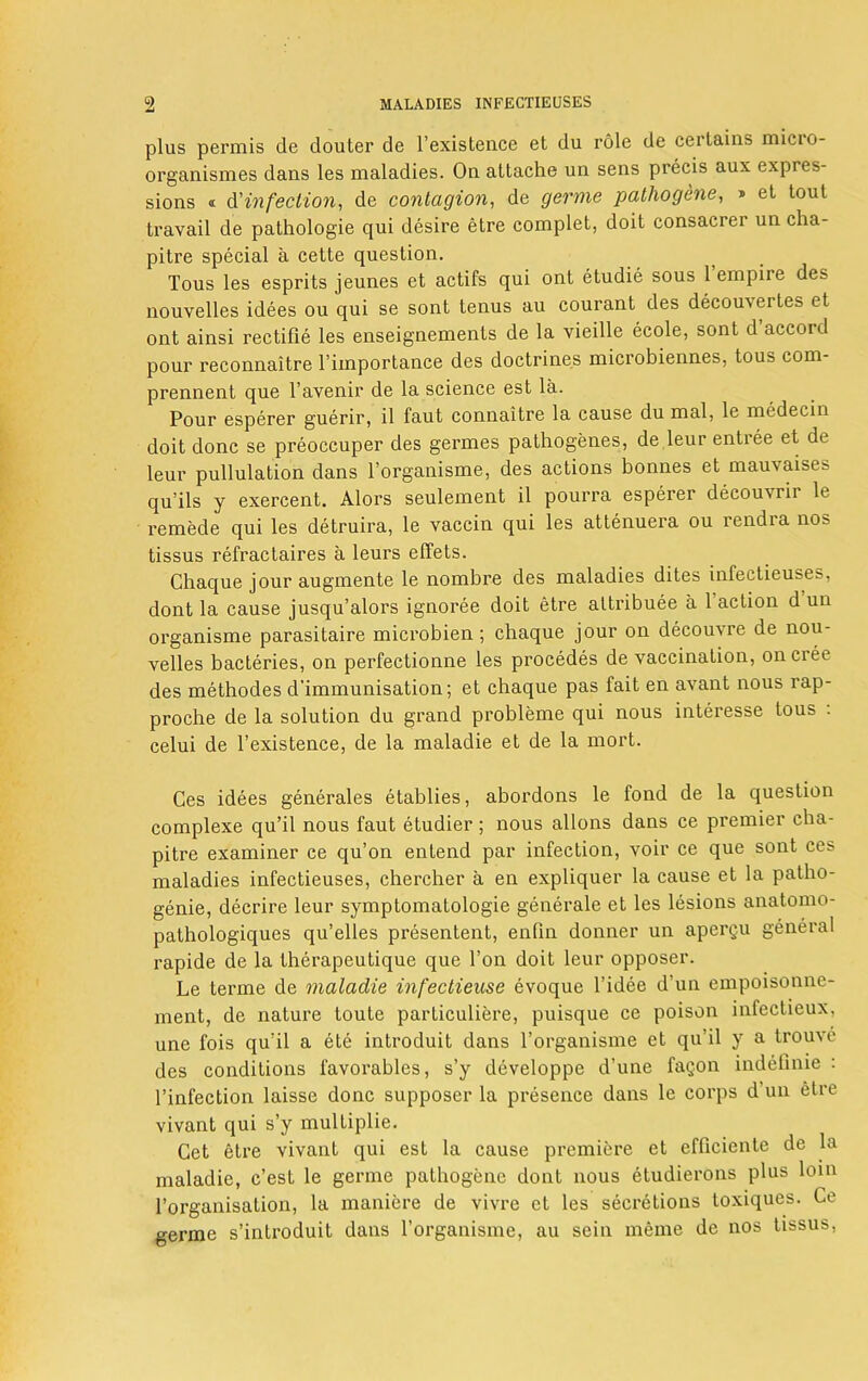 plus perm is de douter de l’existence et du role de certains micio- organismes dans les maladies. On attache un sens precis aux expres- sions « d'infection, de contagion, de germe pathogene, » et lout travail de pathologie qui desire etre complet, doit consacrer un cha- pitre special a cette question. Tous les esprits jeunes et actifs qui ont etudie sous 1 empire des nouvelles idees ou qui se sont tenus au courant des decouveites et ont ainsi rectifie les enseignements de la vieille ecole, sont d’accord pour reconnaitre l’importance des doctrines microbiennes, tous com- prennent que l’avenir de la science est la. Pour esperer guerir, il faut connaitre la cause du mal, le medecin doit done se preoccuper des germes pathogenes, de leur entree et de leur pullulation dans l’organisme, des actions bonnes et mauvaises qu’ils y exercent. Alors seulement il pourra esperer decouMii le remede qui les detruira, le vaccin qui les attenuera ou rendra no> tissus refractaires a leurs effets. Chaque jour augmente le nombre des maladies dites inlectieuses, dont la cause jusqu’alors ignoree doit etre attribute a 1 action d un organisme parasitaire microbien; chaque jour on decouvre de nou- velles bacteries, on perfectionne les procedes de vaccination, onciee des methodes d'immunisation; et chaque pas fait en avant nous rap- proche de la solution du grand probleme qui nous interesse tous . celui de l’existence, de la maladie et de la mort. Ces idees generales etablies, abordons le fond de la question complexe qu’il nous faut etudier ; nous allons dans ce premier cha- pitre examiner ce qu’on entend par infection, voir ce que sont ces maladies infectieuses, chercher a en expliquer la cause et la patho- genie, decrire leur symptomatologie generate et les lesions anatomo- pathologiques qu’elles presentent, enfin donner un apergu general rapide de la therapeutique que Ton doit leur opposer. Le tenne de maladie infectieuse evoque l’idee d’un empoisonne- ment, de nature toule particuliere, puisque ce poison intectieux, une fois qu?il a ete introduit dans l’organisme et qu’il y a trouve des conditions l'avorables, s’y developpe d’une fagon indefinie : l’infection laisse done supposer la presence dans le corps d un etre vivant qui s’y multiplie. Cet etre vivant qui est la cause premiere et efficiente de la maladie, e’est le germe pathogene dont nous etudierons plus loin l’organisation, la maniere de vivre et les secretions toxiques. Ce germe s’introduit dans l’organisme, au scin meme de nos tissus,