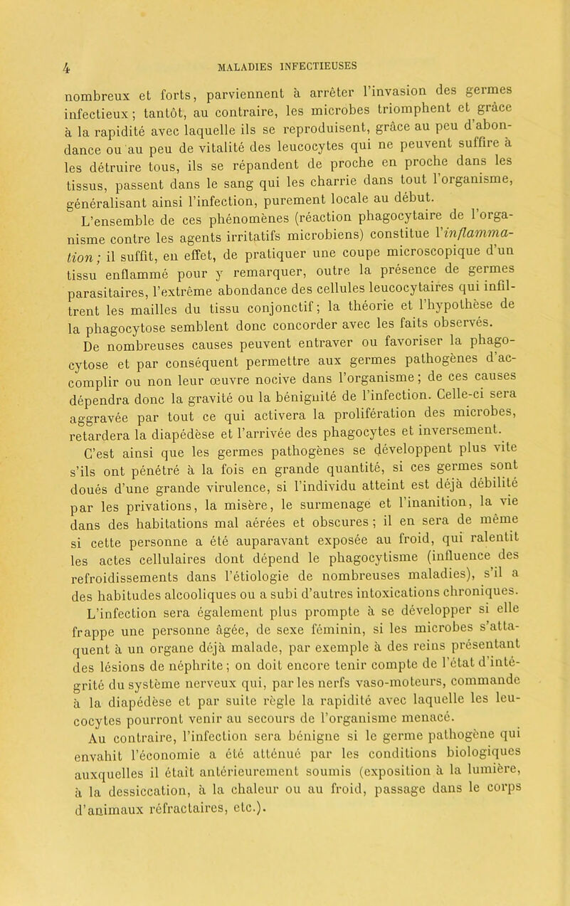 nombreux et forts, parviennent a arreter l’invasion des germes infectieux; tantot, au contraire, les microbes triomphent et grace a la rapidite avec laquelle ils se reproduisent, grace au peu d abon- dance ou au peu de vitalite des leucocytes qui ne peuvent suffire a les detruire tous, ils se repandent de proche en proche dans les tissus, passent dans le sang qui les charrie dans tout Torganisme, generalisant ainsi l’infection, purement locale au debut. L’ensemble de ces phenomenes (reaction phagocytaire de 1 orga- nisme contre les agents irritatifs microbiens) constilue Yinflamma- tion; il suffit, en effet, de pratiquer une coupe microscopique dun tissu enflamme pour y remarquer, outre la presence de germes parasitaires, T extreme abondance des cellules leucocytaires qui infil- trent les mailles du tissu conjonctil; la theorie et lhypothese de la phagocytose semblent done concorder avec les faits observes. De nombreuses causes peuvent entraver ou favoriser la phago- cytose et par consequent permettre aux germes pathogenes d ac- complir ou non leur oeuvre nocive dans Torganisme; de ces causes dependra done la gravite ou la beniguite de Tinfection. Celle-ci sera aggravee par tout ce qui activera la proliferation des microbes, retardera la diapedese et l’arrivee des phagocytes et inversement. C’est ainsi que les germes pathogenes se developpent plus vite s’ils ont penetre a la fois en grande quantite, si ces germes sont doues d’une grande virulence, si Tindividu atteint est deja debilite par les privations, la misere, le surmenage et Tinanition, la vie dans des habitations mal aerees et obscures; il en sera de merne si cette personne a ete auparavant exposee au froid, qui ralentit les actes cellulaires dont depend le phagocytisme (influence des refroidissements dans l’etiologie de nombreuses maladies), s’il a des habitudes alcooliques ou a subi d’autres intoxications chroniques. L’infection sera egalement plus prompte a se developper si elle frappe une personne agee, de sexe feminin, si les microbes s’atta- quent a un organe deja malade, par exemple a des reins presentant des lesions de nephrite ; on doit encore tenir compte de 1 etat d inte- grite du systeme nerveux qui, parlesnerfs vaso-moteurs, commande a la diapedese et par suite regie la rapidite avec laquelle les leu- cocytes pourront venir au secours de Torganisme menace. Au contraire, Tinfection sera benigne si le gerrne pathogene qui envahit Teconomie a ete attenue par les conditions biologiques auxquelles il etait anterieurement sounds (exposition a la lumiere, a la dessiccation, a la chaleur ou au froid, passage dans le corps d’animaux refractaires, etc.).