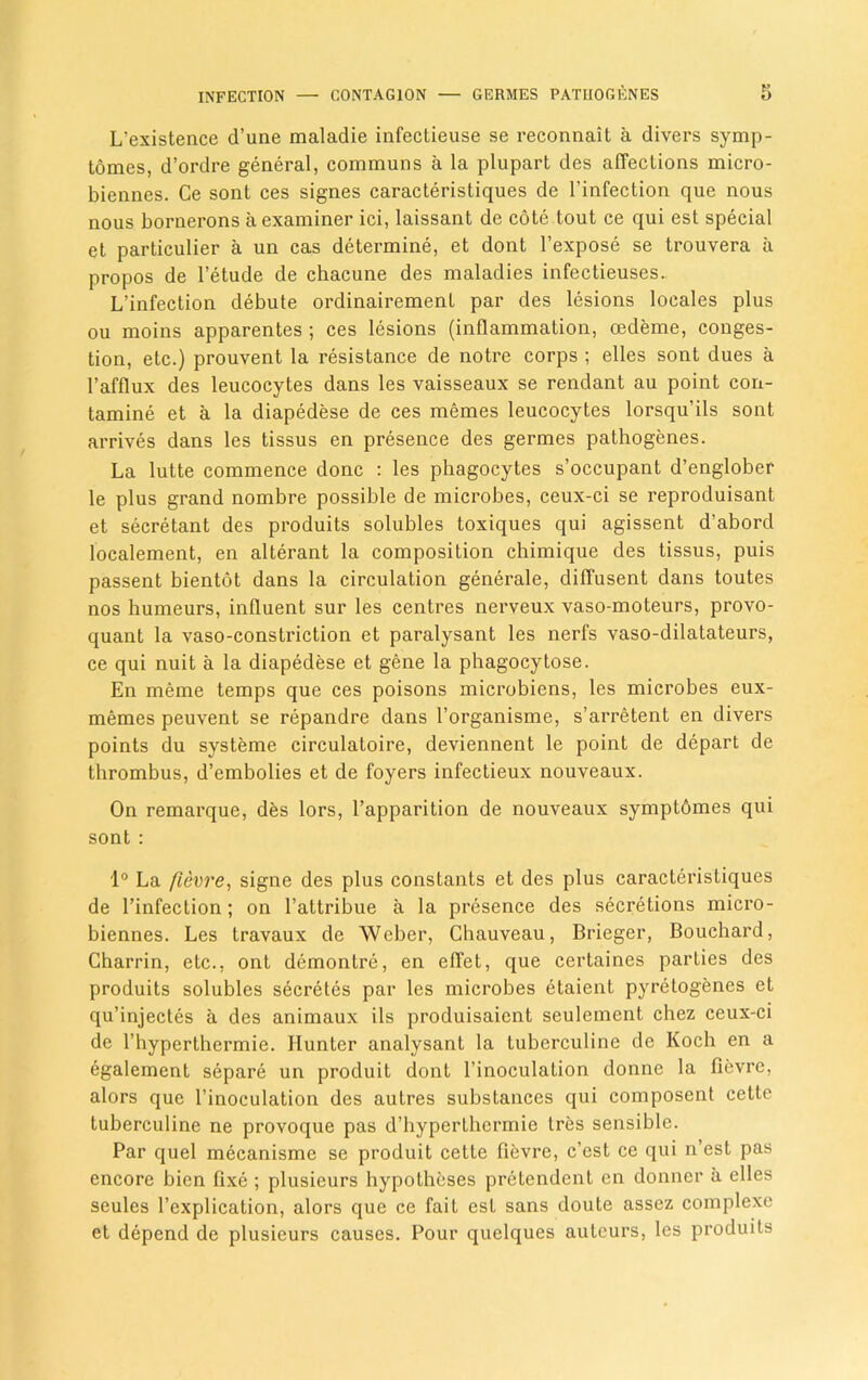 L’existence d’une maladie infectieuse se reconnait a divers symp- tomes, d’ordre general, communs a la plupart des affections micro- biennes. Ce sont ces signes caracteristiques de l’infection que nous nous bornerons a examiner ici, laissant de cote tout ce qui est special et particular a un cas determine, et dont l’expose se trouvera a propos de l’etude de chacune des maladies infectieuses.. L’infection debute ordinairement par des lesions locales plus ou moins apparentes ; ces lesions (inflammation, oedeme, conges- tion, etc.) prouvent la resistance de notre corps ; elles sont dues a 1’afflux des leucocytes dans les vaisseaux se rendant au point con- tamine et a la diapedese de ces memes leucocytes lorsqu’ils sont arrives dans les tissus en presence des germes pathogenes. La lutte commence done : les phagocytes s’occupant d’englober le plus grand nombre possible de microbes, ceux-ci se reproduisant et secretant des produits solubles toxiques qui agissent d’abord localement, en alterant la composition chimique des tissus, puis passent bientot dans la circulation generate, diffusent dans toutes nos humeurs, influent sur les centres nerveux vaso-moteurs, provo- quant la vaso-constriction et paralysant les nerfs vaso-dilatateurs, ce qui nuit a la diapedese et gene la phagocytose. En meme temps que ces poisons microbiens, les microbes eux- memes peuvent se repandre dans l’organisme, s’arretent en divers points du systeme circulatoire, deviennent le point de depart de thrombus, d’embolies et de foyers infectieux nouveaux. On remarque, des lors, l’apparition de nouveaux symptdmes qui sont : 1° La fievre, signe des plus constants et des plus caracteristiques de l’infection; on l’attribue a la presence des secretions micro- biennes. Les travaux de Weber, Chauveau, Brieger, Bouchard, Charrin, etc., ont demontre, en effet, que certaines parties des produits solubles secretes par les microbes etaient pyretogenes et qu’injectes a des animaux ils produisaient seulement chez ceux-ci de rhyperthermie. Hunter analysant la Lubcrculine de Koch en a egalement separe un produit dont l’inoculation donne la fievre, alors que l’inoculation des autres substances qui composent cette tuberculine ne provoque pas d’hyperthermie Ires sensible. Par quel mecanisme se produit cette fievre, e’est ce qui n’est pas encore bien fixe ; plusieurs hypotheses pretendent en donner a dies scules l’explication, alors que ce fait est sans doute assez complexe et depend de plusieurs causes. Pour quelques auteurs, les produits