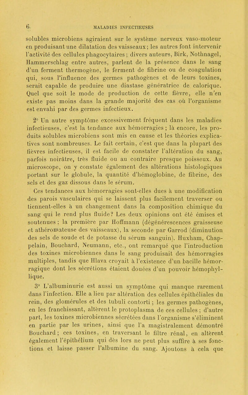 solubles microbiens agiraient sur le systeme nerveux vaso-moteur en produisant une dilatation des vaisseaux; les autres font intervenir l’activite des cellules phagocytaires ; divers auteurs, Birk, Nothnagel, Ilammerschlag entre autres, parlent de la presence dans le sang d’un ferment thermogene, le ferment de fibrine ou de coagulation qui, sous l’influence des germes pathogenes et de leurs toxines, serait capable de produire une diastase generatrice de calorique. Quel que soit le mode de production de cette fievre, elle n’en existe pas moins dans la grande majorite des cas oil l’organisme est envahi par des germes infectieux. 2° Un autre symptome excessivement frequent dans les maladies infectieuses, c’est la tendance aux hemorragies ; la encore, les pro- duits solubles microbiens sont mis en cause et les theories explica- tives sont nombreuses. Le fait certain, c’est que dans la plupart des fievres infectieuses, il est facile de constater l’alteration du sang, parfois noiratre, Ires lluide ou au contraire presque poisseux. Au microscope, on y constate egalement des alterations histologiques portant sur le globule, la quantite d’hemoglobine, de fibrine, des sels et des gaz dissous dans le serum. Ges tendances aux hemorragies sont-elles dues a une modification des parois vasculaires qui se laissent plus facilement traverser ou tiennent-elles a un changement dans la composition chimique du sang qui le rend plus fluide? Les deux opinions ont ete emises et soutenues ; la premiere par Hoffmann (degenerescences graisseuse et atheromateuse des vaisseaux), la seconde par Garrod (diminution des sels de soude et de potasse du serum sanguin). Huxham, Chap- pelain, Bouchard, Neumann, etc., ont remarque que l’introduction des toxines microbiennes dans le sang produisait des hemorragies multiples, tandis que Hlava croyait a l’existence d’un bacille hemor- ragique dont les secretions eLaient douees d’un pouvoir hemophyl- lique. 3° L’albuminurie est aussi un symptome qui manque rarement dans l’infection. Elle a lieu par alteration des cellules epitheliales du rein, des glomerules et des tubuli contorti; les germes pathogenes, en les franchissant, alterent le protoplasma de ces cellules; d’autre part, les toxines microbiennes secretees dans l'organisme s’eliminent en partie par les urines, ainsi que l’a magistralement demontre Bouchard; ces toxines, en traversant le filtre renal, en alterent 6galement l’epithelium qui des lors ne peut plus suffire a ses func- tions et laisse passer l’albumine du sang. Ajoutons ii cela que