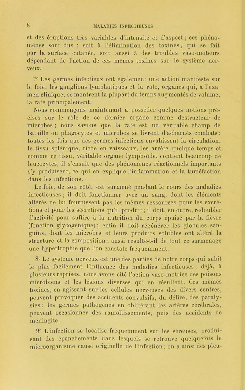 et des eruptions tres variables d’intensite et d’aspect; ces pheno- menes sont dus : soit a T elimination des toxines, qui se fait par la surface cutanee, soit aussi a des troubles vaso-moteurs dependant de Taction de ces memes toxines sur le systeme ner- veux. 7° Les germes infectieux ont egalement une action manifeste sur le foie, les ganglions lymphatiques et la rate, organes qui, a Texa men clinique, se montrent la plupart du temps augmentes de volume, la rate principalement. Nous commenQons maintenant a posseder quelques notions pre- cises sur le role de ce dernier organe comme destructeur de microbes ; nous savons que la rate est un veritable champ de bataille oil phagocytes et microbes se livrent d’acharnes combats; toutes les fois que des germes infectieux envahissent la circulation, le tissu splenique, riche en vaisseaux, les arrete quelque temps et comme ce tissu, veritable organe lymphoide, contient beaucoup de leucocytes, il s’ensuit que des phenomenes reactionnels importants s’y produisent, ce qui en explique Tinflarnmation et la tumefaction dans les infections. Le foie, de son cote, est surmene pendant le cours des maladies infectieuses ; il doit fonctionner avec un sang, dont les elements alteres ne lui fournissent pas les memes ressources pour les excre- tions et pour les secretions qu’il produit; il doit, en outre, redoubler d’activite pour sufflre a la nutrition du corps epuise par la fievre (fonction glycogenique); enfin il doit regenerer les globules san- guins, dont les microbes et leurs produits solubles ont altere la structure et la composition ; aussi resulte-t-il de tout ce surmenage une hypertrophie que Ton constate frequemment. 8° Le systeme nerveux est une des parties de notre corps qui subit le plus facilement l’influence des maladies infectieuses; deja, ii plusieurs reprises, nous avons cite Taction vaso-motrice des poisons microbiens et les lesions diverses qui en resultent. Ces memes toxines, en agissant sur les cellules nerveuses des divers centres, peuvent provoquer des accidents convulsifs, du delire, des paraly- sies ; les germes pathogenes en obliterant les arteres cerebrales, peuvent occasionner des ramollissements, puis des accidents de meningite. 9° L’infection se localise frequemment sur les sercuses, produi- sant des epancbements dans lesquels se retrouve quelquefois le microorganisme cause originelle de l’infection; on a ainsi des pleu-