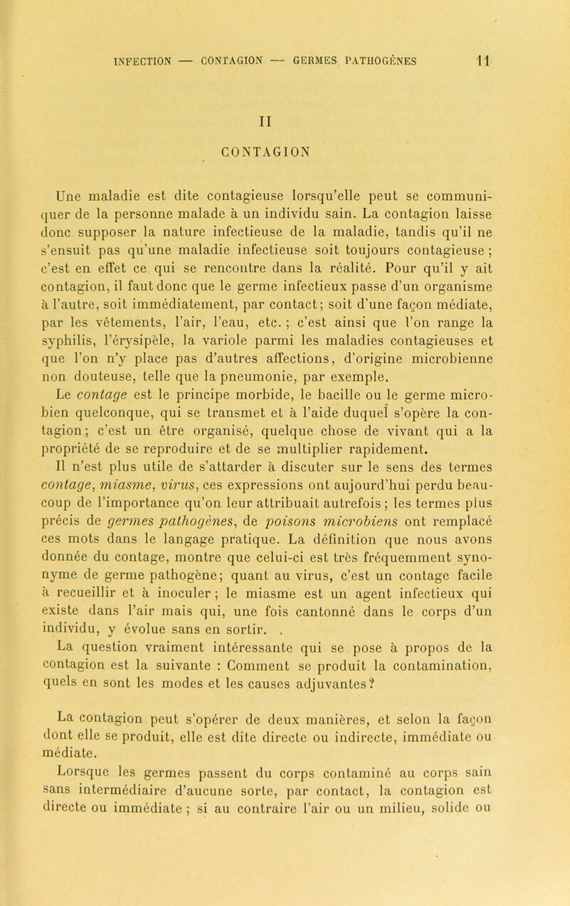 II CONTAGION Une maladie est dite contagieuse lorsqu’elle peut se communi- quer de la personne malade a un individu sain. La contagion laisse done supposer la nature infectieuse de la maladie, landis qu’il ne s’ensuit pas qu’une maladie infectieuse soit toujours contagieuse ; e’est en effet ce qui se rencontre dans la realite. Pour qu’il y ait contagion, il fautdonc que le germe infectieux passe d’un organisme a l’autre, soit immediatement, par contact; soit d’une fagon mediate, par les vetements, Pair, l’eau, etc. ; e’est ainsi que I’on range la syphilis, l’erysipele, la variole parmi les maladies contagieuses et que l’on n’y place pas d’autres affections, d’origine microbienne non douteuse, telle que la pneumonie, par exemple. Le contage est le principe morbide, le bacille ou le germe micro- bien quelconque, qui se transmet et a l’aide duquel s’opere la con- tagion; e’est un etre organise, quelque chose de vivant qui a la propriety de se reproduire et de se multiplier rapidement. II n’est plus utile de s’attarder a discuter sur le sens des termes contage, miasme, virus, ces expressions ont aujourd’hui perdu beau- coup de l’importance qu’on leur attribuait autrefois ; les termes plus precis de germes pathogenes, de poisons microbiens ont remplace ces mots dans le langage pratique. La definition que nous avons donnee du contage, montre que celui-ci est tres frequemment syno- nyme de germe pathogene; quant au virus, e’est un contage facile a recueillir et a inoculer; le miasme est un agent infectieux qui existe dans l’air mais qui, une fois cantonne dans le corps d’un individu, y evolue sans en sortir. . La question vraiment interessante qui se pose a propos de la contagion est la suivante : Comment se produit la contamination, quels en sont les modes et les causes adjuvantes? La contagion peut s’opercr de deux manieres, et selon la fagon dont elle se produit, elle est dite direcle ou indirecte, immediate ou mediate. Lorsque les germes passent du corps contamine au corps sain sans intermediate d’aucune sorlc, par contact, la contagion est directe ou immediate ; si au contraire Pair ou un milieu, solide ou