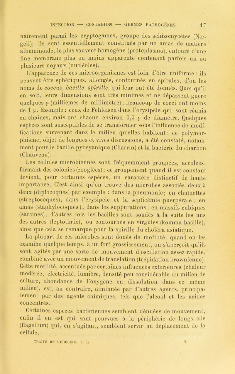 nairement parmi les cryptogames, groupe des schizomycetes (Noe- geli); ils sont essentiellement constitues par un amas de matiere albuminoide, le plus souvent homogene (protoplasma), entoure d’une fine membrane plus ou moins apparente contenant parfois un ou plusieurs noyaux (nucleoles). L’apparence de ces microorganismes est loin d’etre uniforme : ils peuvent etre spheriques, allonges, contournes en spirales, d’ou les noms de coccus, bacille, spirille, qui leur ont ete donnes. Quoi qu’il en soit, leurs dimensions sont tres minimes et ne depassent guere quelques (milliemes de millimetre); beaucoup de cocci ont moins de 1 [l. Exemple : ceux de Fehleisen dans l’erysipele qui sont reunis en chaines, mais ont chacun environ 0,3 g de diametre. Quelques especes sont susceptibles de se transformer sous l’influence de modi- fications survenant dans le milieu qu’elles habitent; ce polymor- phisme, objet de longues et vives discussions, a ete constate, notam- ment pour le bacille pyocyanique (Charrin) et la bact^rie du charbon (Chauveau). Les cellules microbiennes sont frequemment groupees, accolees, formant des colonies (zooglees); ce groupement quand il est constant devient, pour certaines especes, un caractere distinctif de haute importance. C’est ainsi qu’on trouve des microbes associes deux a deux (diplocoques) par exemple : dans la pneumonie; en chainettes (streptocoques), dans l’erysipele et la septicemie puerperale ; en amas (slaphylocoques), dans les suppurations; en massifs cubiques (sarcines); d'autres fois les bacilles sont soudes a la suite les uns des autres (leptothrix), ou contournes en virgules (komma-bacille), ainsi que cela se remarque pour la spirille du cholera asiatique. La plupart de ces microbes sont doues de motilite; quand on les examine quelque temps, ii un fort grossissement, on s’apergoit qu’ils sont agites par une sorte de mouvement d’oscillation assez rapide, combine avec un mouvement de translation (trepidation brownienne). Cette motilite, accentuee par certaines influences exterieures (chaleur moderee, electricite, lumiere, densite peu considerable du milieu de culture, abondance de l’oxygene en dissolution dans ce inerne milieu), est, au contraire, diminuee par d’autres agents, principa- lement par des agents chimiques, tels que l’alcool et les acides concentres. Certaines especes bacteriennes semblent denuees de mouvement, enfin il en est qui sont pourvues a la peripheric de longs cils (flagellum) qui, en s’agitant, semblent servir au deplacement de la cellule. TUAITE DE MEDECINE. T. I. 2