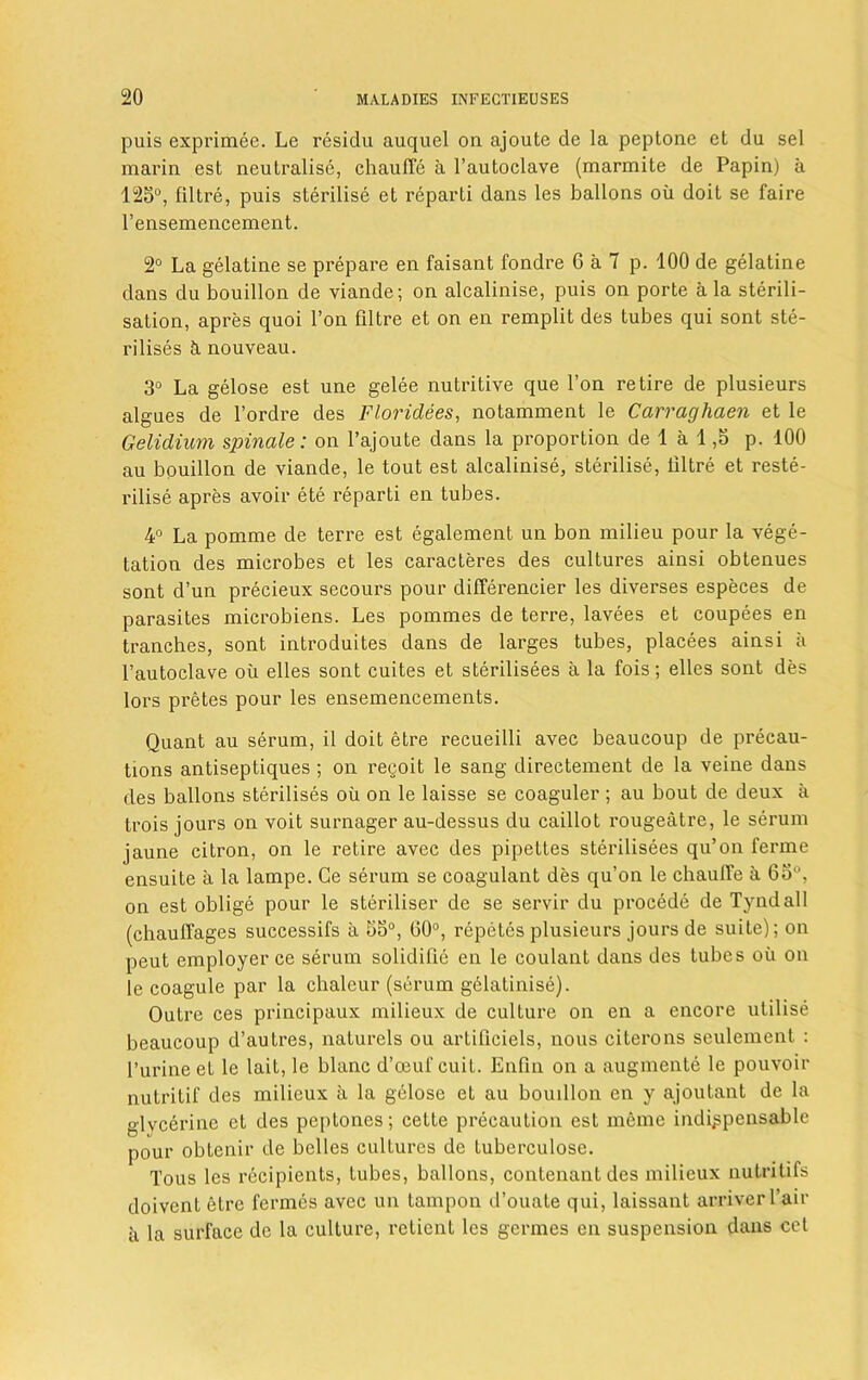 puis exprimee. Le residu auquel on ajoute de la peptone et du sel marin est neutralise, chaulTe a l’autoclave (marmite de Papin) a 125°, filtre, puis sterilise et reparti dans les ballons oil doit se faire l’ensemencement. 2° La gelatine se prepare en faisant fondre 6 a 7 p. 100 de gelatine dans du bouillon de viande; on alcalinise, puis on porte a la sterili- sation, apres quoi Ton filtre et on en remplit des tubes qui sont ste- rilises & nouveau. 3° La gelose est une gelee nutritive que Ton retire de plusieurs algues de l’ordre des Floridees, notamment le Carraghaen et le Gelidium spinale: on l’ajoute dans la proportion de 1 a 1,5 p. 100 au bouillon de viande, le tout est alcalinise, sterilise, tiltre et reste- rilise apres avoir ete reparti en tubes. 4° La pomme de ter re est egalement un bon milieu pour la vege- tation des microbes et les caracteres des cultures ainsi obtenues sont d’un precieux secours pour differencier les diverses especes de parasites microbiens. Les pommes de terre, lavees et coupees en tranches, sont introduces dans de larges tubes, placees ainsi a l’autoclave oil elles sont cuites et sterilisees a la fois; elles sont des lors pretes pour les ensemencements. Quant au serum, il doit etre recueilli avec beaucoup de precau- tions antiseptiques ; on regoit le sang directement de la veine dans des ballons sterilises oil on le laisse se coaguler ; au bout de deux a trois jours on voit surnager au-dessus du caillot rougeatre, le serum jaune citron, on le retire avec des pipettes sterilisees qu’on fermc ensuite a la lampe. Ge serum se coagulant des qu’on le chaulTe a 65°, on est oblige pour le steriliser de se servir du procede de Tyndall (chaulTages successifs a 55°, G0°, repeles plusieurs jours de suite); on peut employer ce serum solidifie en le coulant dans des tubes oil on le coagule par la chaleur (serum gelatinise). Outre ces principaux milieux de culture on en a encore utilise beaucoup d’autres, naturels ou artificiels, nous citerons seulement : l’urineet le lait, le blanc d’oeui'cuit. Enfin on a augmente le pouvoir nutritif des milieux ii la gelose et au bouillon en y ajoutant de la glycerine et des peptones; cette precaution est meme indispensable pour obtenir de belles cultures de tuberculose. Tous les recipients, tubes, ballons, contenant des milieux nutritifs doivent etre fermes avec un tampon d’ouate qui, laissant arriverl’air a la surface de la culture, retient les germes en suspension dans cot