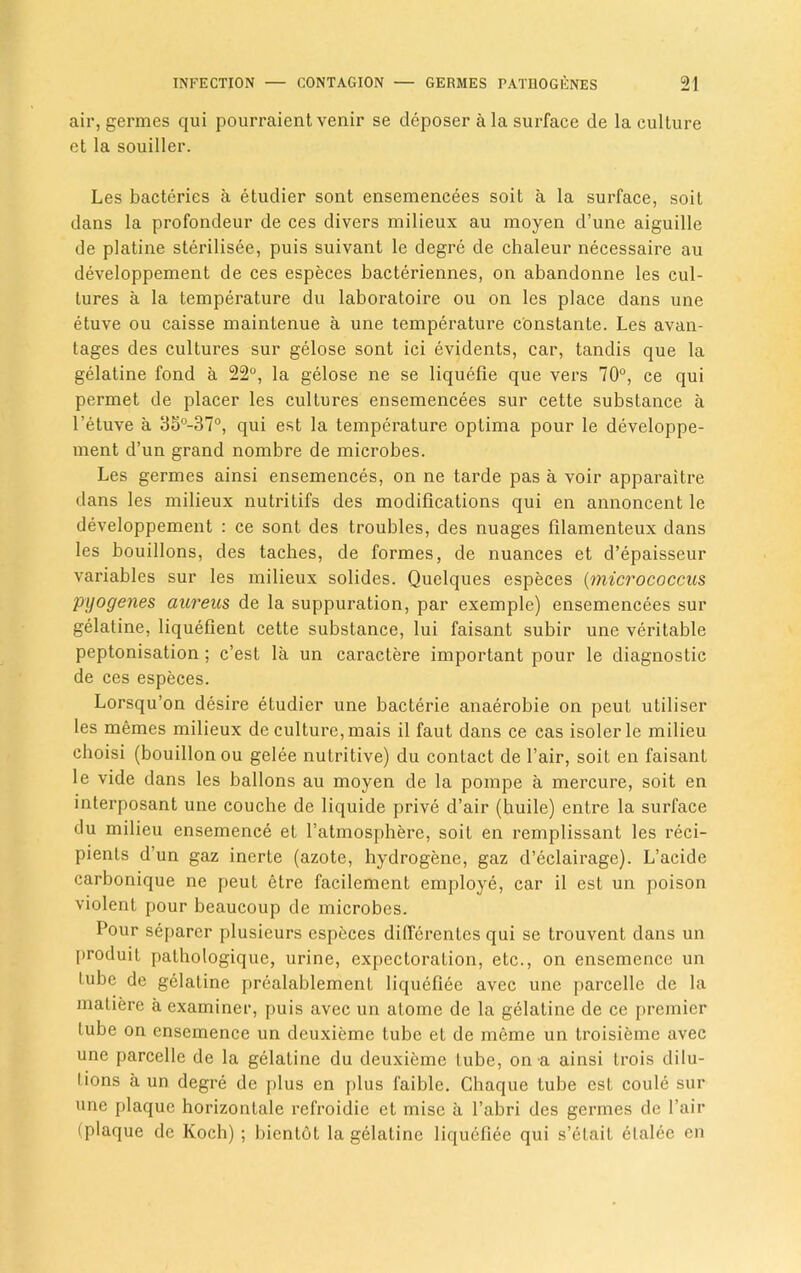 air, germes qui pourraient venir se deposer a la surface de la culture et la souiller. Les bacteries a etudier sont ensemencees soit a la surface, soit dans la profondeur de ces divers milieux au moyen d’une aiguille de platine sterilisee, puis suivant le degre de chaleur necessaire au developpement de ces especes bacteriennes, on abandonne les cul- tures a la temperature du laboratoire ou on les place dans une etuve ou caisse maintenue a une temperature constante. Les avan- tages des cultures sur gelose sont ici evidents, car, tandis que la gelatine fond a 22°, la gelose ne se liquefie que vers 70°, ce qui permet de placer les cultures ensemencees sur cette substance a l’etuve a 35°-37°, qui est la temperature optima pour le developpe- ment d’un grand nombre de microbes. Les germes ainsi ensemences, on ne tarde pas a voir apparaitre dans les milieux nutritifs des modifications qui en annoncent le developpement : ce sont des troubles, des nuages filamenteux dans les bouillons, des taches, de formes, de nuances et d’epaisseur variables sur les milieux solides. Quelques especes (micrococcus pyogenes aureus de la suppuration, par exemple) ensemencees sur gelatine, liquefient cette substance, lui faisant subir une veritable peptonisation ; c’est la un caractere important pour le diagnostic de ces especes. Lorsqu’on desire etudier une bacterie anaerobie on peuL utiliser les memes milieux de culture, mais il faut dans ce cas isoler le milieu choisi (bouillon ou gelee nutritive) du contact de l’air, soit en faisant le vide dans les ballons au moyen de la pompe a mercure, soit en interposant une couche de liquide prive d’air (huile) entre la surface du milieu ensemence et l’atmosphere, soit en remplissant les reci- pients d’un gaz inerte (azote, hydrogene, gaz d’eclairage). L’acide carbonique ne peut etre facilement employe, car il est un poison violent pour beaucoup de microbes. Pour separer plusieurs especes diflcrenles qui se trouvent dans un produit pathologique, urine, expectoration, etc., on ensemence un tube de gelatine prealablement liquefiee avec une parcelle de la matiere a examiner, puis avec un atome de la gelatine de ce premier tube on ensemence un deuxieme tube et de meme un troisieme avec une parcelle de la gelatine du deuxieme Lube, on a ainsi Lrois dilu- tions a un degre de plus en plus faible. Chaque tube est coule sur une plaque horizonlale refroidie et mise a l’abri des germes de Fair (plaque de Koch) ; bientot la gelatine liquefiee qui s’etait elalec en