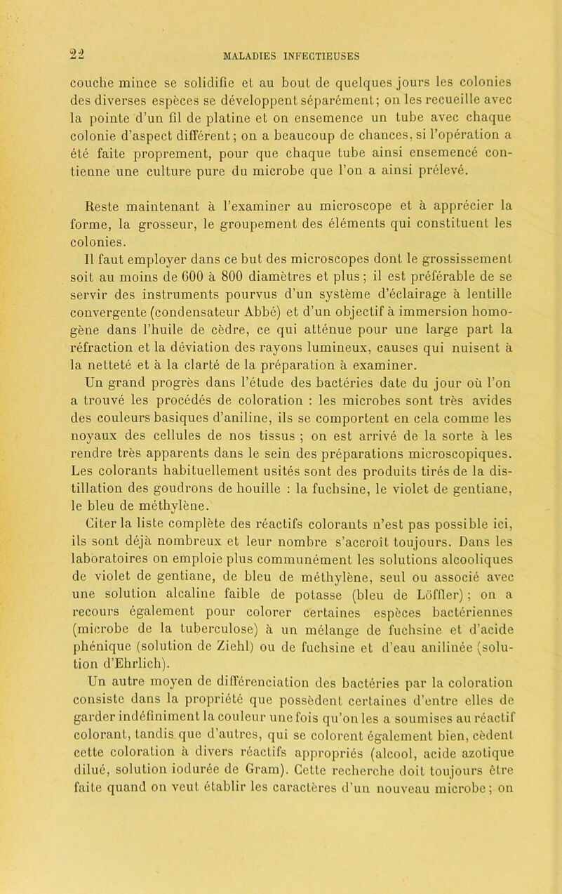 $J2 couche mince se solidifie eL au boul de quelques jours les colonies des diverses especes se developpenl separement; on les recueille avec la pointe d’un 111 de platine et on ensemence un tube avec chaque colonie d’aspect different; on a beaucoup de chances, si l’operation a ete faite proprement, pour que chaque lube ainsi ensemence con- tienne une culture pure du microbe que 1’on a ainsi preleve. Reste maintenant a l’examiner au microscope et a apprecier la forme, la grosseur, le groupement des elements qui constituent les colonies. 11 faut employer dans ce but des microscopes dont le grossissemenl soit au moins de 600 a 800 diametres et plus; il est preferable de se servir des instruments pourvus d’un systeme d’eclairage a lentille convergente (condensateur Abbe) et d’un objectif a immersion homo- gene dans l’huile de cedre, ce qui attenue pour une large part la refraction et la deviation des rayons lumineux, causes qui nuisent a la nettete et a la clarte de la preparation a examiner. Un grand progres dans l’etude des bacteries date du jour oil Ton a trouve les procedes de coloration : les microbes sont tres avides des couleurs basiques d’aniline, ils se comportent en cela comme les noyaux des cellules de nos tissus ; on est arrive de la sorte a les rendre tres apparents dans le sein des preparations microscopiques. Les colorants habituellement usites sont des produits tires de la dis- tillation des goudrons de houille : la fuchsine, le violet de gentiane, le bleu de methylene. Liter la liste complete des reactifs colorants n’est pas possible ici, ils sont deja nombreux et leur nombre s’accroit toujours. Dans les laboratoires on emploie plus communement les solutions alcooliques de violet de gentiane, de bleu de methylene, seul ou associe avec une solution alcaline faible de potasse (bleu de Loftier); on a recours egalement pour colorer certaines especes bacteriennes (microbe de la luberculose) a un melange de fuchsine et d’acide phcnique (solution de Ziehl) ou de fuchsine et d’eau anilinee (solu- tion d’Ehrlich). Un autre moyen de differenciation des bacteries par la coloration consiste dans la propriete que possedent certaines d’entre elles de garder indefiniment la coulcur une fois qu’on les a soumises au reactif colorant, tandis que d’autres, qui se colorent egalement bien, cedent cette coloration a divers reactifs appropries (alcool, acide azotique dilue, solution ioduree de Gram). Cette recherche doit toujours etre faite quand on veut etablir les caracteres d’un nouveau microbe; on