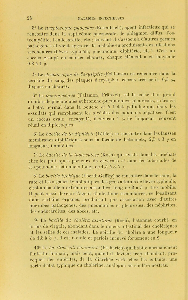 3° Le streptocoque pyogenes (Rosenbach), agent infectieux qui se rencontre clans la septicemie puerperale, le phlegmon clilTus, l’os- teomyelite, l’endocardite, etc.; souvent il s’associe a d’autres germes pathogenes et vient aggraver la maladie en produisant des infections secondaires (fievre typhoide, pneumonie, diphterie, etc.). C’est un coccus groupe en courtes chaines, chaque element a en moyenne 0,8 a 1 [x. 4° Le streptocoque de Verysipele (Fehleisen) se rencontre dans la serosite du sang des plaques d’erysipele, coccus tres petit, 0,3 a, dispose en chaines. 3° Le pneumocoque (Talamon, Frankel), est la cause d’un grand nombre de pneumonies et broncho-pneumonies, pleuresies, se trouve a l’etat normal dans la bouche et a l’etat pathologique dans les exsudats qui remplissent les alveoles des poumons hepatises. C’est un coccus ovale, encapsule, d’environ 1 a de longueur, souvent reuni en diplocoques. 6° Le bacille de la diphterie (Loftier) se rencontre dans lesfausses membranes diphteriques sous la forme de batonnets, 2,5 a 3 u. en longueur, immobiles. 7° Le bacille de la tuberculose (Koch) qui existe dans les crackats chez les phtisiques porteurs de cavernes et dans les tubercules de ces poumons; batonnets longs de 1,5 a 3,5 a. 8° Le bacille typhique (Eberlh-Gaffky) se rencontre dans le sang, la rate et les organes lymphatiques des gens atteints de fievre typhoide, c’est un bacille a. extremites arrondies, long de 2 a 3 a, tres mobile. II peut aussi devenir l’agent d’infections secondaires, se localisant dans certains organes, produisant par association avec d’autres microbes pathogenes, des pneumonies et pleuresies, des nephrites, des endocardites, des abces, etc. 9° Le bacille du cholera asiatique (Koch), batonnet courbe en forme de virgule, abondant dans le mucus intestinal des choliriques et les selles de ces malades. Le spirille du cholera a une longueur de 1,5 a 3 \a, il est mobile et parfois incurve fortement en S. 10° Le bacillus coli communis (Escherich) qui habile normalement l’intestin humain, mais peut, quand il devient trop abondant, pro- voquer des ententes, de la diarrhee verte chez les enfants, une sorte d’etat typhique ou cholerine, analogue au cholera nostras.