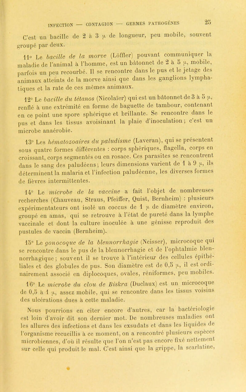 C’est un bacille de 2 a 3 a de longueur, peu mobile, souvent groupe par deux. 11° Le bacille de la morve (Loffler) pouvant communiquer la maladie de l’animal a Fhomme, est un batonnet de 2 a 5 g, mobile, parfois un peu recourbe. II se rencontre dans le pus et le jetage des animaux atteints de la morve ainsi que dans les ganglions lympha- tiques et la rate de ces memes animaux. 12° Le bacille du tetanos (Nicolai'er) qui est un bc\tonnetde3 a 5 g, renfle a une extremite en forme de baguette de tambour, contenant en ce point une spore spherique et brillante. Se rencontre dans le pus et dans les tissus avoisinant la plaie d’inoculation; c’est un microbe anaerobie. 13° Les hematozoaires du paludisme (Laveran), qui se presentent sous quatre formes differentes : corps spheriques, flagella, corps en croissant, corps segmentes ou en rosace. Ces parasites se renconticnt dans le sang des paludeens; leurs dimensions varient de 1 a 9 g, ils determinent la malaria et l’infection paludeenne, les diverses formes de fievres intermittentes. 14° Le microbe de la vaccine a fait 1 objet de nombreuses recherches (Chauveau, Straus, Pfeiffer, Quist, Bernheim) : plusieurs experimentateurs ont isole un coccus de 1 g de diametre environ, groupe en amas, qui se retrouve a l’etat de purete dans la lymphe vaccinale et dont la culture inoculee a une genisse reproduit des pustules de vaccin (Bernheim). 15° Le gonocoque de la blennorrhagie (Neisser), microcoque qui se rencontre dans le pus de la blennorrhagie et de l’ophtalmie blen- norrhagique; souvent il se trouve a l’interieur des cellules epilhe- liales et des globules de pus. Son diametre est de 0,5 g, il est ordi- nairement associe en diplocoques, ovales, reniformes, peu mobiles. 16° Le microbe du clou de Biskra (Duclaux) est un microcoque de 0,5 a 1 g, assez mobile, qui se rencontre dans les tissus voisins des ulcerations dues a cette maladie. Nous pourrions en citer encore d’autres, car la bacteriologie est loin d’avoir dit son dernier mot. De nombreuses maladies ont les allures des infections et dans les exsudats et dans les liquides de l’organisme recueillis a ce moment, on a rencontre plusieurs especes microbiennes, d’oii il resulte que Ton n’est pas encore fixe nettement, sur celle qui produit le mal. C’est ainsi que la grippe, la scarlatine,