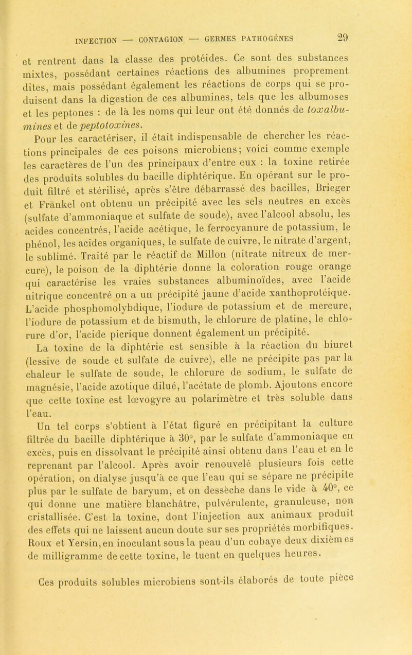 et rentrent dans la classe des proteides. Ce sont des substances mixtes, possedant certaines reactions des albumines proprement dites, mais possedant egalement les reactions de corps qui se pro- duisent dans la digestion de ces albumines, tels que les albumoses et les peptones de la les norms qui leur ont ete donnes de toxulbu- mineset de peptotoxines. Pour les caracteriser, il etait indispensable de chercher les reac- tions principales de ces poisons microbiens; voici comme exemple les caractei-es de l’un des principaux d’entre eux : la toxine retiree des produits solubles du bacille diphterique. En operant sur le pro- duit filtre et sterilise, apres s’etre debarrasse des bacilles, Brieger et Frankel ont obtenu un precipite avec les sels neutres en exces (sulfate d’ammoniaque et sulfate de soude), avec l’alcool absolu, les acides concentres, l’acide acetique, le ferrocyanure de potassium, le phenol, les acides organiques, le sulfate de cuivre, le nitrate d’argent, le sublime. Traite par le reactif de Millon (nitrate nitreux de mer- cure), le poison de la diphterie donne la coloration rouge orange qui caracterise les vraies substances albuminoi'des, avec l’acide nitrique concentre on a un precipite jaune d’acide xanthoproteique. L’acide phosphomolybdique, l’iodure de potassium et de mercure, l’iodure de potassium et de bismuth, le chlorure de platine, le chlo- rure d’or, l’acide picrique donnent egalement un precipite. La toxine de la diphterie est sensible a la reaction du biuret (lessive de soude et sulfate de cuivre), elle ne precipite pas par la chaleur le sulfate de soude, le chlorure de sodium, le sulfate de magnesie, l’acide azotique dilue, l’acetate de plomb. Ajoutons encore que cette toxine est loevogyre au polarimelre et tres soluble dans l’eau. Un tel corps s’obtient a l’etat figure en precipitant la culture filtree du bacille diphterique a 30°, par le sulfate d’ammoniaque en exces, puis en dissolvant le precipite ainsi obtenu dans 1 eau et en le reprenant par l’alcool. Apres avoir renouvele plusieurs lois cette operation, on dialyse jusqu’a ce que l’eau qui se separe ne precipite plus par le sulfate de baryum, et on desseche dans le vide a 40°, ce qui donne une matiere blanchatre, pulverulente, granuleuse, non cristallisee. C’est la toxine, dont l’injection aux animaux produit des effets qui ne laissent aucun doute sur ses proprietes morbifiques. Roux et Yersin,en inoculant sous la peau d’un cobaye deux dixiem es de milligramme de cette toxine, le tuent en quelques heures. Ces produits solubles microbiens sont-ils elabores de toule piece