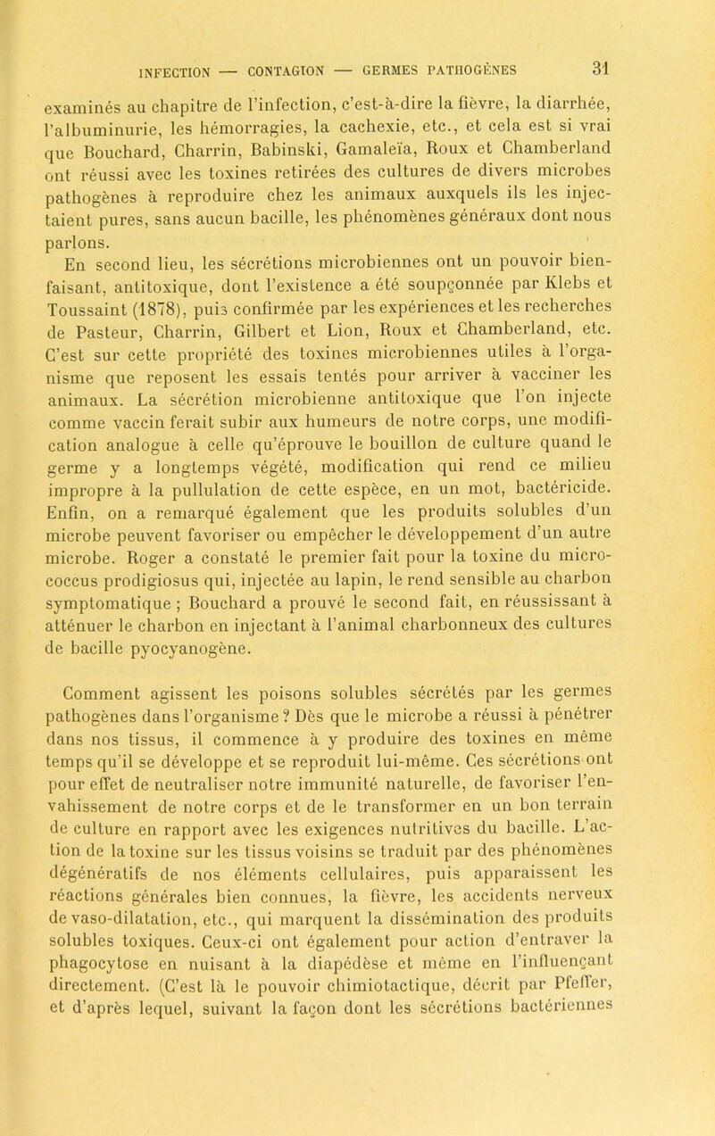 examines au chapitre de l’infection, c’est-a-dire la fievre, la diarrhee, ralbuminurie, les hemorragies, la cachexie, etc., et cela est si vrai que Bouchard, Charrin, Babinski, Gamalei'a, Roux et Chamberland ont reussi avec les toxines retirees des cultures de divers microbes pathogenes a reproduire chez les animaux auxquels ils les injec- taient pures, sans aucun bacille, les phenomenes generaux dont nous parlons. En second lieu, les secretions microbiennes ont un pouvoir bien- faisant, antitoxique, dont l’existence a ete soupgonnee par Ivlebs et Toussaint (1878), puis confirmee par les experiences et les recherches de Pasteur, Charrin, Gilbert et Lion, Roux et Chamberland, etc. G’est sur cette propriety des toxines microbiennes utiles a 1 orga- nisme que reposent les essais tentes pour arriver a vacciner les animaux. La secretion microbienne antitoxique que l’on injecte comme vaccin ferait subir aux humeurs de notre corps, une modifi- cation analogue a celle qu’eprouve le bouillon de culture quand le germe y a longtemps vegete, modification qui rend ce milieu impropre a la pullulation de cette espece, en un mot, bactericide. Enfin, on a remarque egalement que les produits solubles d’un microbe peuvent favoriser ou empecher le developpement d un autre microbe. Roger a constate le premier fait pour la toxine du micro- coccus prodigiosus qui, injectee au lapin, le rend sensible au charbon symptomatique ; Bouchard a prouve le second fait, en reussissant a attenuer le charbon en injectant a l’animal charbonneux des cultures de bacille pyocyanogene. Comment agissent les poisons solubles secretes par les germes pathogenes dans l’organisme? Des que le microbe a reussi a penetrer dans nos tissus, il commence a y produire des toxines en meme temps qu’il se developpe et se reproduit lui-meme. Ces secretions ont pour effet de neutraliser notre immunite naturelle, de favoriser l’en- vahissement de notre corps et de le transformer en un bon terrain de culture en rapport avec les exigences nutritives du bacille. L’ac- tion de la toxine sur les tissus voisins se traduit par des phenomenes degeneratifs de nos elements cellulaires, puis apparaissent les reactions generales bien connues, la fievre, les accidents nerveux de vaso-dilatation, etc., qui marquent la dissemination des produits solubles toxiques. Ceux-ci ont egalement pour action d’entraver la phagocylose en nuisant a la diapcdbse et meme en l’influengant directement. (C’est la le pouvoir chimiotactique, decrit par Pfeifer, et d’apres lequel, suivant la fagon dont les secretions bacteriennes