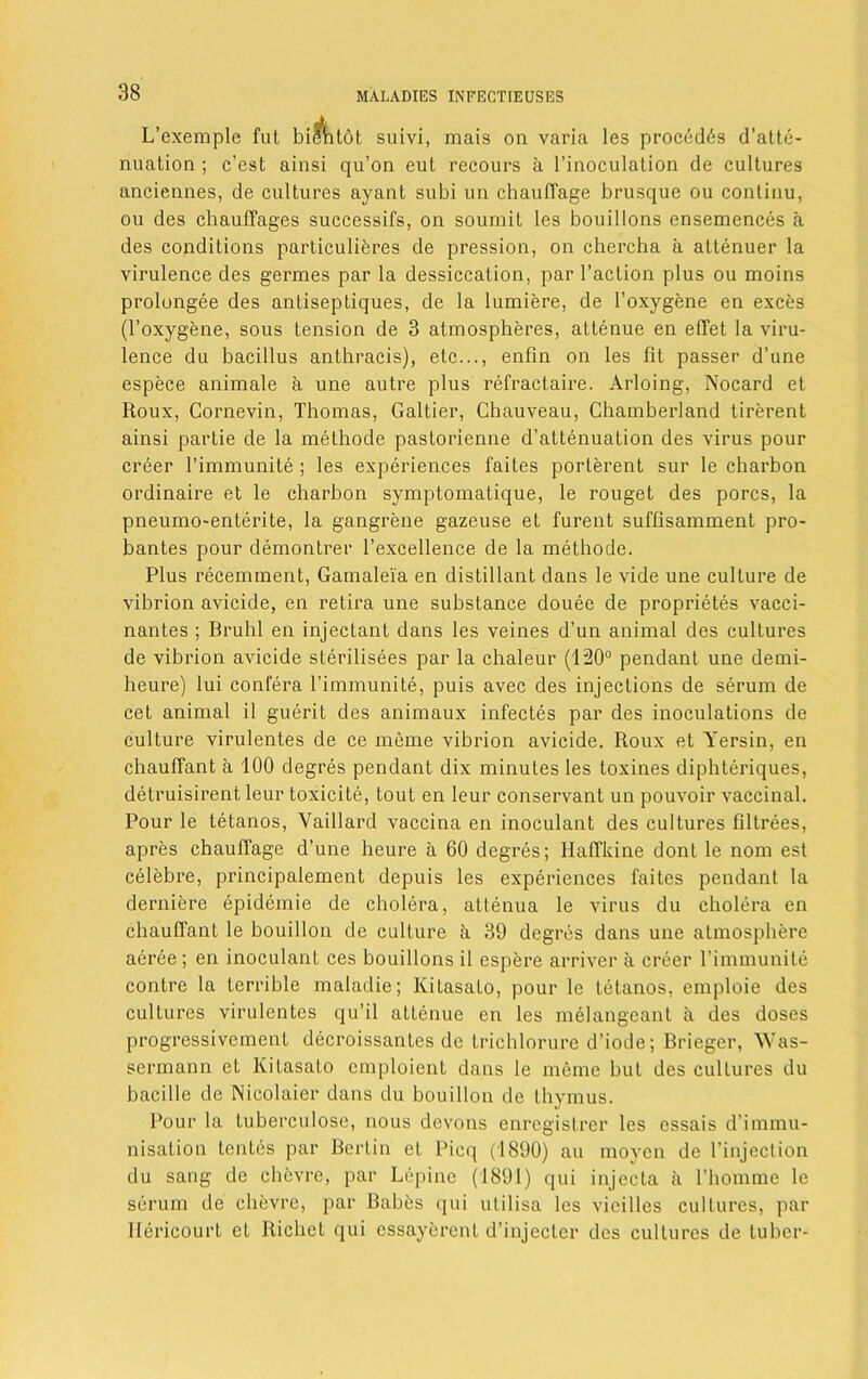 L’exemple fut biehtot suivi, mais on varia les proced6s d’atte- nuation ; c’est ainsi qu’on eut recours a l’inoculation de cultures anciennes, de cultures ayant subi un chautTage brusque ou contiuu, ou des chauffages successifs, on soumit les bouillons ensemences a des conditions particuliferes de pression, on chercha a altenuer la virulence des germes par la dessiccalion, par Taction plus ou moins prolongee des anliseptiques, de la lumiere, de Toxygene en exces (Toxygene, sous tension de 3 atmospheres, altenue en efTet la viru- lence du bacillus anthracis), etc..., enfin on les fit passer d’une espece animale a une autre plus refractaire. Arloing, Nocard et Roux, Cornevin, Thomas, Galtier, Chauveau, Chamberland tirerent ainsi partie de la methode pastorienne d’attenuation des virus pour creer Timmunite ; les experiences faites porterent sur le chai'bon ordinaire et le charbon symptomatique, le rouget des pores, la pneumo-enterite, la gangrene gazeuse et furent suffisamment pro- bantes pour demontrer Texcellence de la methode. Plus recemment, Gamaleia en distillant dans le vide une culture de vibrion avicide, en retira une substance douee de proprietes vacci- nantes ; Bruhl en injectant dans les veines d’un animal des cultures de vibrion avicide sterilisees par la chaleur (120° pendant une demi- heure) lui conlera Timmunite, puis avec des injections de serum de cet animal il guerit des animaux infectes par des inoculations de culture virulentes de ce meme vibrion avicide. Roux et Yersin, en chauffant a 100 degres pendant dix minutes les toxines diphteriques, detruisirent leur toxicite, tout en leur conservant un pouvoir vaccinal. Pour le tetanos, Yaillard vaccina en inoculant des cultures filtrees, apres chautTage d’une heure a 60 degres; HafTkine dont le nom est celebre, principalement depuis les experiences faites pendant la derniere epidemie de cholera, attenua le virus du cholera en chauffant le bouillon de culture a 39 degres dans une atmosphere aeree; en inoculant ces bouillons il espere arriver a creer Timmunite contre la terrible maladie; lvitasato, pour le tetanos, emploie des culLures virulentes qu’il attenue en les melangcant a des doses progressivement decroissantes de trichlorure d’iode; Brieger, Was- sermann et Kitasato cmploient dans le meme but des cultures du bacille de Nicolaier dans du bouillon de thymus. Pour la tuberculose, nous devons enregistrer les essais d’immu- nisation tentes par Berlin et Picq (1890) au moycn de Tinjeclion du sang de ehevre, par Lepine (1891) qui injecta a Thomme le serum de ehevre, par Babes qui utilisa les vieilles cultures, par Hericourt et Richet qui essayerent d’injecter des cultures de tuber-