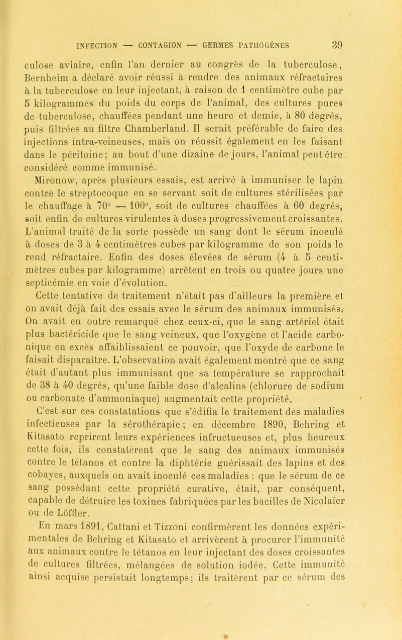 culose aviaire, enfln l’an dernier au congres de la tuberculose, Bernheim a declare avoir reussi a rendre des animaux refractaires & la tuberculose en leur injeclant, a raison de 1 centimetre cube par 5 kilogrammes du poids du corps de l’animal, des cultures pures de tuberculose, chauffees pendant une heure et demie, k 80 degres, puis filtrees au filtre Cbamberland. II serait preferable de faire des injections intra-veineuses, mais on reussit egalement en les faisant dans le peritoine; au bout d’une dizaine de jours, l’animal peut etre considere comme immunise. Mironow, apres plusieurs essais, est arrive a immuniser le lapin contre le streptocoque en se servant soit de cultures sterilisees par le chauffage a 70° — 100°, soit de cultures chauffees a 60 degres, soit enfin de cultures virulentes a doses progressivement croissantes. L’animal traite de la sorte possede un sang dont le serum inocule a doses de 3 a 4 centimetres cubes par kilogramme de son poids le rend refractaire. Enfin des doses elevees de serum (4 a 5 centi- metres cubes par kilogramme) arretent en trois ou quatre jours une septicemie en voie devolution. Cette tentative de traitement n’etait pas d’ailleurs la premiere et on avait deja fait des essais avec le serum des animaux immunises. On avait en outre remarque chez ceux-ci, que le sang arteriel etait plus bactericide que le sang veineux, que l’oxygene et l’acide carbo* nique en exces affaiblissaient ce pouvoir, que foxyde de carbone le faisait disparaitre. L’observation avait egalement montre que ce sang etait d’autant plus immunisant que sa temperature se rapprochait de 38 a 40 degres, qu’une faible dose d’alcalins (cblorure de sodium ou carbonate d’ammoniaque) augmentait cette propriety. C’est sur ces constatations que s’edifia le traitement des maladies infectieuses par la serolherapie; en decembre 1890, Behring et Kitasato reprirent leurs experiences infructueuses et, plus heureux cette fois, ils constalerent que le sang des animaux immunises contre le tetanos et contre la diphlerie guerissait des lapins et des cobayes, auxquels on avait inocule ces maladies : que le serum de ce sang possedant cette proprietc curative, etait, par consequent, capable de detruire les toxines fabriquees paries bacilles de Nicolaier ou de L5fQcr. En mars 1891, Cattani et Tizzoni confirmerent les donnees experi- mentales de Behring et Kitasato et arriverent a procurer l’immunite aux animaux contre le tetanos en leur injeclant des doses croissantes de cultures filtrees, melangees de solution iodee. Cette immunite ainsi acquise persislait longtcmps; ils traiterent par ce serum des