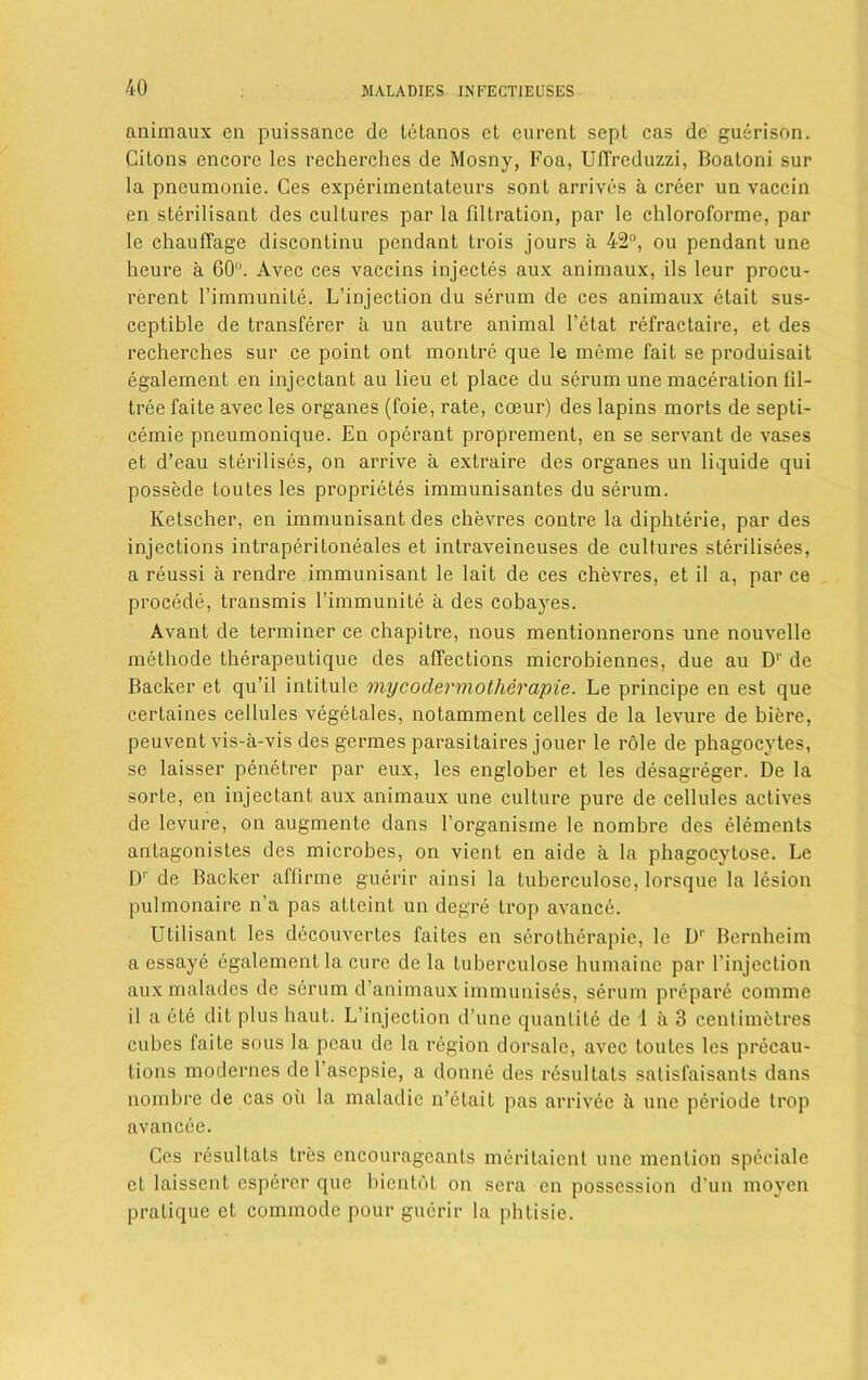 animaux en puissance de letanos ct eurent sept cas de guerison. Citons encore les recherches de Mosny, Foa, UfTreduzzi, Boatoni sur la pneumonie. Ces experimentateurs sonL arrives a creer un vaccin en sterilisant des cultures par la filtration, par le chloroforme, par le chaulTage discontinu pendant trois jours a 42°, ou pendant une heure a 60°. Avec ces vaccins injectes aux animaux, ils leur procu- rerent l’immunite. L’injection du serum de ces animaux etait sus- ceptible de transferer a un autre animal l’etat refractaire, et des recherches sur ce point ont montre que le meme fait se produisait egalement en injectant au lieu et place du serum une maceration fil- tree faite avec les organes (foie, rate, coeur) des lapins morts de septi- cemie pneumonique. En operant proprement, en se servant de vases et d’eau sterilises, on arrive a extraire des organes un liquide qui possede toutes les proprietes immunisantes du serum. Ivetscher, en immunisant des chevres contre la diphterie, par des injections intraperitoneales et intraveineuses de cultures sterilisees, a reussi a rendre immunisant le lait de ces chevres, et il a, par ce procede, transmis l’immunite a des cobayes. Avant de terminer ce chapitre, nous mentionnerons une nouvelle methode therapeutique des affections microbiennes, due au D1' de Backer et qu’il intitule mycodermotherapie. Le principe en est que certaines cellules vegetales, notamment celles de la levure de biere, peuvent vis-a-vis des germes parasitaires jouer le role de phagocytes, se laisser penetrer par eux, les englober et les desagreger. De la sorte, en injectant aux animaux une culture pure de cellules actives de levure, on augmente dans l’organisine le nombre des elements antagonistes des microbes, on vient en aide a la phagoeytose. Le D1' de Backer affirme guerir ainsi la tuberculose, lorsque la lesion pulmonaire n’a pas atteint un degre trop avance. Utilisant les decouvertes faites en serotherapie, le Dr Bernheim a essaye egalement la cure de la tuberculose humaine par l’injection aux malades de serum d’animaux immunises, serum prepare comme il a ete dit plus haut. L’injection d’une quantile de 1 a 3 centimetres cubes faite sous la pcau de la region dorsale, avec toutes les precau- tions modernes de l’ascpsie, a donne des resultats salisfaisants dans nombre de cas oil la maladie n’etait pas arrivee a une periode trop avancee. Ces resultats tres cncourageants meritaient une mention speciale ct laissent esperer que bientot on sera en possession d'un moyen pratique et commode pour guerir la phtisie.