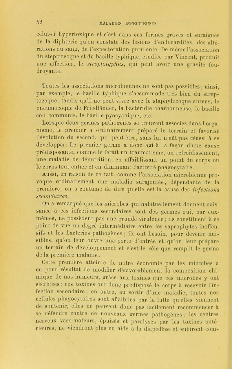 celui-ci hypcrtoxique et c’est dans ces formes graves ct suraigues de la diphlerie qu’on constate des lesions d’endocarditcs, des alte- rations du sang, de l’expectoration purulentc. De merae l’association du steptrocoque et du bacille typhique, etudiee par Vincent, produit une affection, le streptotyphus, qui peut avoir une gravite fou- droyante. Toutes les associations microbiennes ne sont pas possibles; ainsi, par exemple, le bacille typhique s’accommode tres bien du strep- tocoque, tandis qu’il ne peut vivre avec le staphylocoque aureus, le pneumocoque de Friedliinder, la bacteridie charbonneuse, le bacille coli communis, le bacille pyocyanique, etc. Lorsque deux germes pathogenes se trouvent associes dans l’orga- nisme, le premier a ordinairement prepare le terrain et favorise revolution du second, qui, peut-etre, sans lui n’eut pas reussi a se developper. Le premier germe a done agi a la fagon d’une cause predisposante, comme le ferait un traumalisme, un refroidissement, une maladie de denutrition, en affaiblissant un point du corps ou le corps tout entier et en diminuant 1’activite phagocytaire. Aussi, en raison de ce fait, comme l’association microbienne pro- voque ordinairement une maladie surajoutee, dependante de la premiere, on a coutume de dire qu’elle est la cause des infections secondaires. On a remarque que les microbes qui habituellement donnent nais- sance a ces infections secondaires sont des germes qui, par eux- memes, ne possedent pas une grande virulence; ils constituent a ce point de vue un degre intermediate entre les saprophytes inoffen- sifs et les bacteries pathogenes ; ils ont besoin, pour devenir nui- sibles, qu’on leur ouvre une porte d’entree et qu'on leur prepare un terrain de developpement et c’est le role que remplit le germe de la premiere maladie. Cette premiere atleinte de noire economic par les microbes a eu pour resullat de modifier defavorablement la composition chi- mique de nos humeurs, grace aux toxines que ces microbes y ont secretees ; ces toxines ont done predispose le corps a recevoir l’in- lection secondaire ; en outre, au sortir d’une maladie, toutes nos cellules phagocytaires sont affaiblies par la lutte qu’elles viennent de soutenir, elles ne peuvent done pas facilement recommencer a se defendre contre de nouveaux germes pathogenes; les centres nerveux vaso-moteurs, epuises et paralyses par les toxines ante- rieures, ne viendront plus en aide ii la diupedese et subiront com-