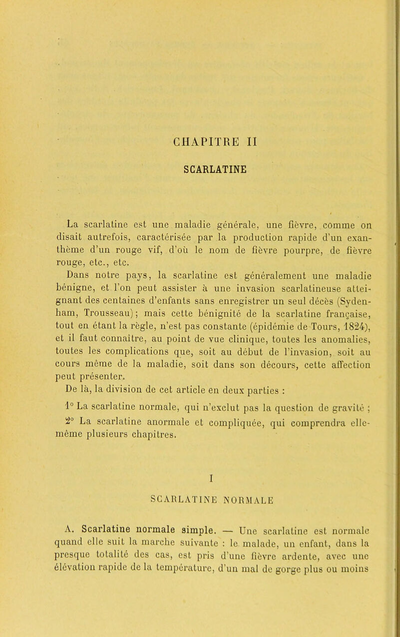 CHAPITRE II SCARLATINE La scarlatiae est une maladie generate, une fievre, comme on clisait autrefois, caracterisee par la production rapide d’un exan- theme d’un rouge vif, d’oii le nom de fievre pourpre, de fievre rouge, etc., etc. Dans notre pays, la scarlatine est generalement une maladie benigne, et Ton peut assister a une invasion scarlatineuse attei- gnant des centaines d’enfants sans enregistrer un seul deces (Syden- ham, Trousseau); mais cette benignite de la scarlatine frangaise, tout en etant la regie, n’est pas constante (epidemie de Tours, 1824), et il faut connaitre, au point de vue clinique, toutes les anomalies, toutes les complications que, soit au debut de l’invasion, soit au cours merae de la maladie, soit dans son decours, cette affection peut presenter. De la, la division de cet article en deux parties : 1° La scarlatine normale, qui n’exclut pas la question de gravile ; 2° La scarlatine anormale et compliquee, qui comprendra ellc- meme plusieurs chapilres. I SCARLATINE NORMALE A. Scarlatine normale simple. — Une scarlatine est normale quand elle suiL la marche suivante : le malade, un enfant, dans la presque to tali te des cas, est pris d’une fievre ardente, avec une elevation rapide de la temperature, d’un mal de gorge plus ou moins