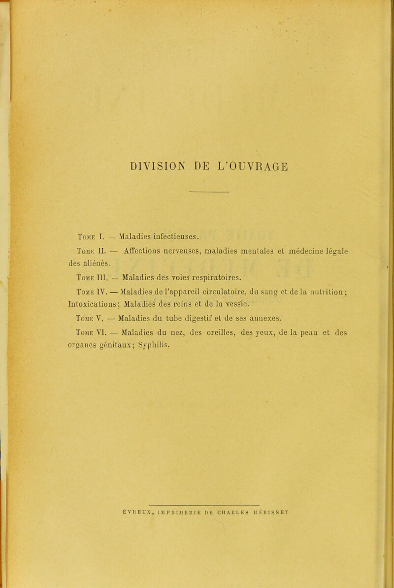 DIVISION DE L’OUVRAGE Tome I. — Maladies infectieuses. Tome II. — Affections nerveuses, maladies mentales et medecine legale des alienes. Tome III. — Maladies des voies respiratoires. Tome IV. — Maladies de l’appareil circulatoire, du sang et de la nutrition; Intoxications; Maladies des reins et de la vess'ie. Tome V. — Maladies du tube digestif et de ses annexes. Tome VI. — Maladies du nez, des oreilles, des yeux, de la peau et des organes genitaux; Syphilis. EVHEUX, IMI’IUMERIK IIE CHAIII.KS IIERISSEY