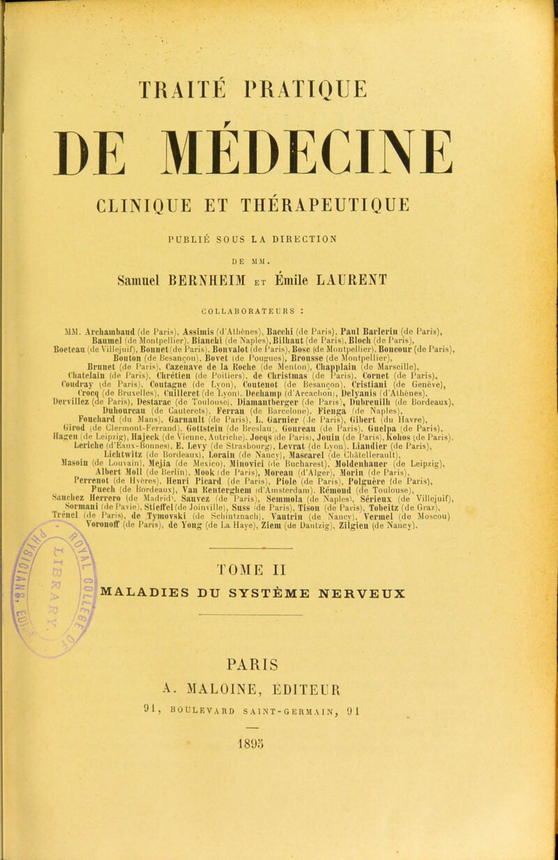 r hi: MEDECINE MM. Archainbaud (de Paris), Assimis (d'Atlienes), Bare,hi (de Paris). Paul Barlerill (de Paris), Baumel (de Montpellier), Biauchi (de Naples),Bilhaut (de Paris), Bloch (de Paris), Boetcau (de Villejuif), Boimet(de Paris). Bonvalot (de Paris), Bose (de Montpellier), Boiicour (de Paris), Bouton (de Besancon). Bovet (de Pougucs), Brousse (de Montpellier), Brunet (de Paris). Cazciiave de la Roche (de Menton), Chapplaiu (do Marseille), Chatelain (de Paris), Chretien (de Poitiers), de Christmas (de Paris), Cornet (de Paris), Coudray ^1° Paris), Coutagne (de Lyon), Coutenot (de Besancon), Cristiani (de Geneve), Crocq (de Bruxelles), Cuillcret (de Lyon). Dechani]) (d’Arcachonj, Uelyanis (d'Athfenes). Dcrvillez (de Paris), Destarae (de Toulouse), Diamantherger (de Paris), Bubreuilh (de Bordeaux). Duhourcau (de Caulerots), Perran (de Barcelone). Fienga (de Naples), Fonehard (du Mans), Garuault (de Paris), L. Gamier (de Paris), Gihert (du Havre), Girod jde Clermont-Ferrand), Gottsteill (de Breslau;, Gourcau (de Paris). Guclpa (de Paris), Hilgen (de Leipzig), llajeek (de Vienne, Autriche). Jocqs (de Parisl, Jouiu (de Paris), lvohos (de Paris). Leriche (d'Eaux-Bonnes), E. Levy (de Strasbourg), Lcvrat (de Lyon). Liandier (de Paris), Lichtwitz (de Bordeaux), Lorain (de Nancy), Jlascarel (de Chatellerault), Masoin (de Louvain). Mejia (de Mexico), Jlinovici (de Bucharest), Moldcnhauer (de Leipzig), Albert Moll (de Berlin), Mooklde Paris), Moreau (d’Alger), Morin (de Paris), Perrenot (de Hvcres), Henri Picard (de Paris), Piolc (de Paris), I’olguere (de Paris), Pucch (de Bordeaux), Van Kenterghem id'Amsterdam). Remond (de Toulouse), Sanchez Herrero (de Madrid'. Sanvez (de Paris), Semmola (de Naples), Serieux (de Villejuif), Sormani (de Pavie), Stiett'el (de Joinville), Suss ide Paris), Tisoil (de Paris), Tobeitz (de Graz), rrencl (de Paris), de Tymovski (de Schintznach). Vautrin (de Nancy), Vermel (de Moscou) VoronoiT (de Paris), de Yottg (de La Haye), Ziem (de Dant/.ig), Zilgien (de Nancy). CLINIQUE ET TIIERAPEUTIQUE PUBLIE SOUS LA DIRECTION D E MM. Samuel BERXHEIM et Emile LAURENT COLLABORATEURS : j cal MALADIES DU SYSTEME NERVEUX TOME II PARIS A. MALOINE, EDITEUR 91, BOULEVARD SAINT-GERMAIN, 91 1895