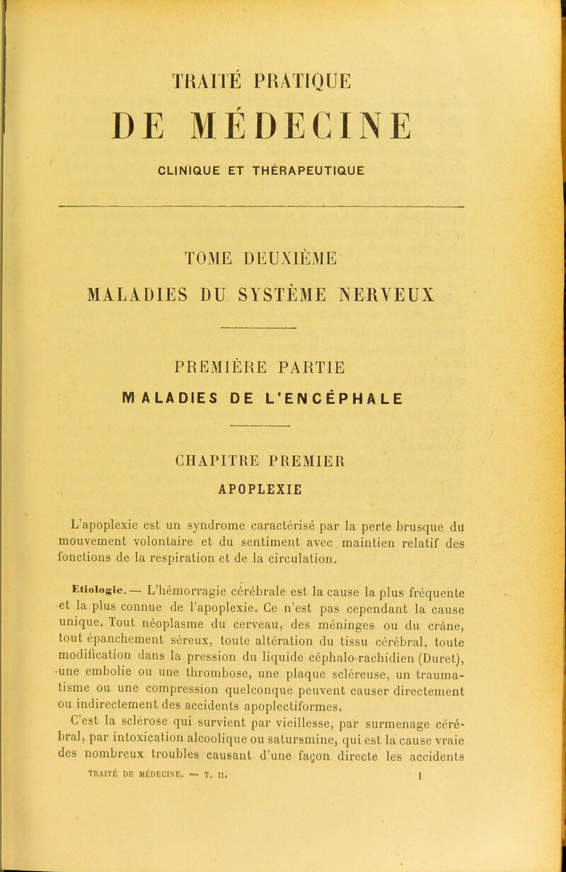 DE MEDECINE CLINIQUE ET THERAPEUTIQUE TOME DEUXIEME MALADIES DU SYSTEME NERYEUX PREMIERE PARTIE MALADIES DE L'ENCEPHALE CIIAP IT RE PREMIER APOPLEXIE L’apoplexie est un syndrome caracterise par la perte brusque du mouvement volontaire et du sentiment avec maintien relatif des fonctions de la respiration et de la circulation. Eiioiogte. — L’hemorragie cerebrale est la cause la plus frequente -et la plus connue de l’apoplexie. Ce n’est pas cependant la cause unique. Tout neoplasme du cerveau, des meninges ou du crane, tout epanchement sereux, toute alteration du tissu cerebral, toute modification dans la pression du liquide cephalo-rachidien (Duret), •une embolie ou une thrombose, une plaque sclereuse, un trauma- tisme ou une compression quelconque peuvent causer directement ou indirectement des accidents apoplectiformes, C est la sclerose qui survient par vieillesse, par surmenage cere- bral, par intoxication alcoolique ou satursmine, qui est la cause vraie des nombreux troubles causant d une fagon directe les accidents TRAITfi DE MICDECINE. — T. II.