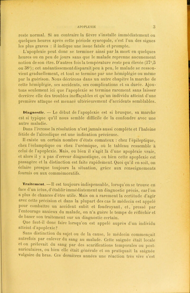 reste normal. Si au contraire la fievre s’installe immediatement ou quclques heures apres cette periode syncopale, c’est l’un des signes les plus graves : il indique une issue fatale et promple. L’apoplexie peut done se terminer ainsi par la mort en quelques heures ou en peu de jours sans que le malade reprenne aucunement notion deson etre. D’autres foisla temperature reste peu elevee (37°,5 ou 38°); cet aneantissementdisparait peu a peu, le malade se ressou- vient graduellement, et tout se termine par une hemiplegie ou meme par la guerison. Nous decrirons dans un autre chapitre la marche de cette hemiplegie, ses accidents, ses complications et sa duree. Ajou- tons seulement ici que l’apoplexie se termine rarement sans laisser derriere elle des troubles ineffagables et qu’un individu atteint d’une premiere attaque est menace ulterieurement d’accidents semblables. Diagnostic. — Le debut de l’apoplexie est si brusque, sa marche est si typique qu’il nous semble difficile de la confondre avec une autre maladie. Dans l’ivresse la resolution n’est jamais aussi complete et l’haleine fetide de l’alcoolique est une indication precieuse. II existe un certain nombre d’etats comateux : chez bepileptique* chez l’eclamplique ou chez 1’uremique, ou le tableau ressemble a celui de l’apoplexie. Mais, ou bien il s’agit la d’une apoplexie vraie, et alors il y a pas d’erreur diagnostique, ou bien cette apoplexie est passagere et la distinction est faite rapidement. Quoi qu’il en soit, on eclaire presque toujours la situation, grace aux renseignements fournis ou aux commemoratifs. Traitcmcnt.—Il est toujours indispensable, lorsqu'onse trouve en face d’un ictus, d’etablir immediatement un diagnostic precis, carbon a plus de chances d’etre utile. Mais on a rarement la certitude d’agir avec cette precision et dans la plupart des cas le medecin est appele pour combattre un accident subit et foudroyant, et, presse par 1 entourage anxieux du malade, on n’a guere le temps de reflechiret de baser son traitement sur un diagnostic certain. Que faut-il done faire lorsqu’on est appele aupres d’un individu atteint d’apoplexie? Sans distinction du sujet ou de la cause) le medecin commengait auLrefois par enlever du sang au malade* Cette saignee etait locale et on prelevait du sang par des scarifications temporales ou post- auriculaires, ou bien elle etait generale et on pratiquait la saignee vulgaire du bras. Ces dernieres annees une reaction Ires vive s’est