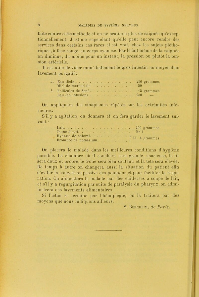 faite contre cetlemethode et on ne pratique plus de saignee qu’excep- tionncllement. J’estime cependanl qu’elle peut encore rendre des services dans certains cas rares, il cst vrai, chez les sujels pletho- riques, a face rouge, au corps cyanose. Par lc fait ineme de la saignee on diminue, du moins pour un instant, la pression ou plulot la ten- sion arterielle. II est utile de vider immcdiatement le gros intestin au moyen d’un lavement purgatif: a. Eau tiede 250 grammes Miel de mercuriale 50 — b. Follicules de Sene 15 grammes Eau (en infusion) . . . . 250 — On appliquera des sinapismes repetes sur les extremites infe- rieures. S’il y a agitation, on donnera et on fera garder le lavement sui- vant : Lait Jaune d’ceuf Hydrate de chloral. . Bromure de potassium . 200 grammes . N° 1 | aa 4 grammes On placera le malade dans les meilleures conditions d’hygiene possible. La chambre ou il couchera sera grande, spacieuse, le lit sera doux et propre, le tronc sera bien soutenu et la tele sera elevee. De temps a autre on changera aussi la situation du patient afin d’eviter la congestion passive des poumons et pour faciliter la respi- ration. On alimenlera le malade par des cuillerees a soupe de lait, et s’il y a regurgitation par suite de paralysie du pharynx, on admi- nistrera des lavements alimentaires. Si l’ictus se termine par l’hemiplegie, on la traitera par des moyens que nous indiquons ailleurs. S. Berniieim, de Paris.