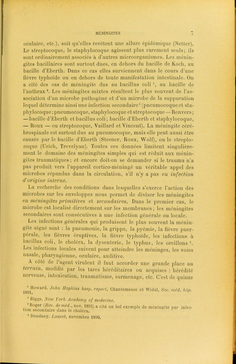 oculaire, etc.), soit qu’elles revetent une allure epidemique (Nettcr). Le streptocoque, le staphylocoque agissent plus rarement seuls; ils sont ordinairement associes a d’autres microorganismes. Les menin- gites bacillaircs sont surtout dues, en dehors du bacille de Koch, au bacille d’Eberth. Dans ce cas elles surviennent dans le cours d’unc fievre typhoide ou en dehors de toute manifestation intestinale. On a cite des cas de meningite dus au bacillus coli ', au bacille de l’anthrax 2. Les meningites mixtes resultent le plus souvent de l’as- sociation d’un microbe pathogene et d’un microbe de la suppuration lequel determine ainsiune infection secondaire3 (pneumocoqueet sta- phylocoque ;pneumocoque, staphylocoque et streptocoque — Renvers; — bacille d’Eberth et bacillus coli; bacille d’Eberth et staphylocoque, — Roux — ou streptocoque, Vaillard et Vincent). La meningite cere- brospinale est surtout due au pneumocoque, mais elle peut aussi etre causee par le bacille d’Eberth (Steener, Roux, Wolf), ou le strepto- coque (Urich, Trevelyan). Toutes ces donnees limitent singuliere- inent le domaine des meningites simples qui est reduit aux menin- gites traumatiques; et encore doit-on se demander si le trauma n’a pas produit vers l’appareil cortico-meninge un veritable appel des microbes repandus dans la circulation, s’il n’y a pas eu infection d'origine interne. La recherche des conditions dans lesquelles s’exerce Taction des microbes sur les enveloppes nous permet de diviser les meningites en meningites primitives et secondaires. Dans le premier cas, le microbe est localise directement sur les membranes; les meningites secondaires sont consecutives a une infection generale ou locale. Les infections generales qui produisent le plus souvent la menin- gite aigue sont : la pneumonie, la grippe, la pyemie, la fievre puer- perale, les fievres eruptives, la fievre typhoide, les infections a bacillus coli, le cholera, la dysenterie, le typhus, les oreillons L Les infections locales suivent pour atteindre les meninges, les voies nasale, pharyngienne, oculaire, auditive. A cote de l’agent virulent il faut accorder une grande place au terrain, modifie par les tares heredilaires ou acquises : heredite nerveuse, intoxication, traumalisme, surmenage, etc. G’est de quinze 189IIl0Ward J°hn Hop,cins ,l0sP‘ reP°>'l> Ghantemesse et Widal, Soc. med. hop. Diggs. A ew York Academy of mcdecine. lioger {Rev. denied., nov. 1893) a cit6 un bel exemple de meningite par infec- tion secondaire dans le cholera. 1 Doudney. Lancet, novembre 1890.