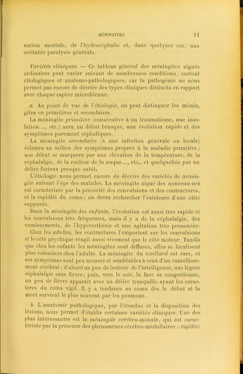 MENINGITES 1 1 nation mentale, tie l’hydrocephalie et, dans quelques cas, une veritable paralysie generate. Varietes cliniques. — Ce tableau general des meningites aigues ordinaires peut varier suivant de nombreuses conditions, surtout etiologiques et anatomo-pathologiques, car la pathogenie ne nous permet pas encore de decrire des types cliniques distincts en rapport avec chaque espece microbienne. a. Au point de vue de Yetiologie, on peut distinguer les menin. gites en primitives et secondaires. La meningite primitive (consecutive a un traumatisme, une inso- lation..., etc.) aura un debut brusque, une evolution rapide et des symptomes purement cephaliques. La meningite secondaire (a une infection generale ou locale) eclatera au milieu des symptomes propres a la maladie primitive ; son debut se marquera par une elevation de la temperature, de la cephalalgie, de la roideur de la nuque..., etc., et quelquefois par un delire furieux presque subit. L’etiologie nous permet encore de decrire des varietes de menin- gite suivant Vage des malades. La meningite aigue des nouveau-nes est caracterisee par la precocite des convulsions et des contractures, et la rapidite du coma; on devra rechercher l’existence d’une otite suppuree. Dans la meningite des enfants, Devolution est aussi tres rapide et les convulsions tres frequentes, mais il y a de la cephalalgie, des vomissements, de l’hyperesthesie et une agitation tres prononcee. Chez les adultes, les contractures l’emportent sur les convulsions et lecote psychique reagit aussi vivement que le cote moteur. Tandis que chez les enfants les meningites sont diffuses, elles se localisent plus volontiers chez l’adulte. La meningite du vieillard est rare, et ses symptomes sont peu accuses et semblables a ceux d’un ramollisse- ment cerebral: d’abord un peu de lenteur de l’intelligence, une legere cephalalgie sans fievre; puis, vers le soir, la face se congeslionne, un peu de fievre apparait avec un delire tranquille ayant les carac- teres du coma vigil. II y a tendance au coma des le debut et la mort survient le plus souvent par les poumons. b. L’anatomic pathologique, par l’etendue et la disposition des lesions, nous permet d’etablir certaines varietes cliniques. Une des plus interessantes est la meningite cerebro-spinale, qui est carac- terisee par la presence des phenomenes cerebro-medullaires : rigidite