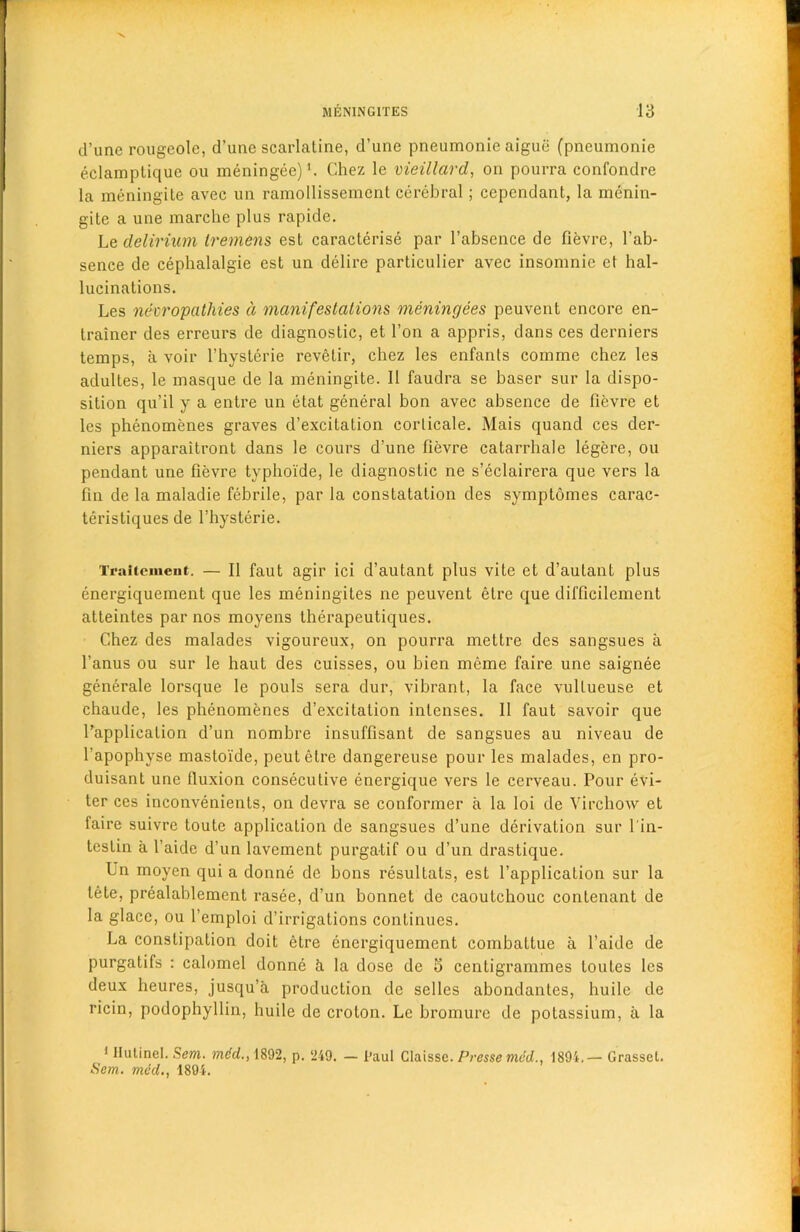 d’une rougeole, d’unc scarlatine, d’une pneumonic aigue (pneumonie eclamptique ou meningee)1. Chez le vieillard, on pourra confondre la meningite avec un ramollissemcnt cerebral; cepcndant, la menin- gite a une marche plus rapide. Le delirium tremens est caracterise par l’absence de fievre, 1’ab- sence de cephalalgie est un delire particulier avec insonmie et hal- lucinations. Les neuropathies d manifestations meningees peuvent encore en- trainer des erreurs de diagnostic, et l’on a appris, dans ces derniers temps, a voir l’hysterie revetir, chez les enfanls eoinme chez les adultes, le masque de la meningite. II faudra se baser sur la dispo- sition qu’il y a entre un etat general bon avec absence de fievre et les phenomenes graves d’excitation corlicale. Mais quand ces der- niers apparaitront dans le cours d’une fievre catarrhale legere, ou pendant une fievre typhoide, le diagnostic ne s’eclairera que vers la fin de la maladie febrile, par la constatation des symptomes carac- teristiques de l’hysterie. Traltemeut. — II faut agir ici d’autant plus vite et d’aulant plus energiquement que les meningites ne peuvent etre que difficilement atleintes par nos moyens therapeutiques. Chez des malades vigoureux, on pourra mettre des sangsues a l’anus ou sur le haut des cuisses, ou bien meme faire une saignee generate lorsque le pouls sera dur, vibrant, la face vullueuse et chaude, les phenomenes d’excitation intenses. 11 faut savoir que l’applicalion d’un nombre insuffisant de sangsues au niveau de l’apophyse masto'ide, peutelre dangereuse pour les malades, en pro- duisant une fluxion consecutive energique vers le cerveau. Pour evi- ter ces inconvenients, on devra se conformer a la loi de Virchow et faire suivre toute application de sangsues d’une derivation sur l'in- teslin a l'aide d’un lavement purgatif ou d’un drastique. Un moyen qui a donne de bons resultats, est l’application sur la lete, prealablement rasee, d’un bonnet de caoutchouc contenant de la glace, ou l’emploi d’irrigations continues. La constipation doit etre energiquement combattue a l’aide de purgatifs : calomel donne h la dose de 5 centigrammes loutes les deux heures, jusqu’a production de selles abondantes, huile de ricin, podophyllin, huile de croton. Le bromure de potassium, a la 1 Ilutinel. Sent, mdd., 1892, p. 249. — Paul Claisse. Presse mid., 1894.— Grassel. Sem. meet., 1894.