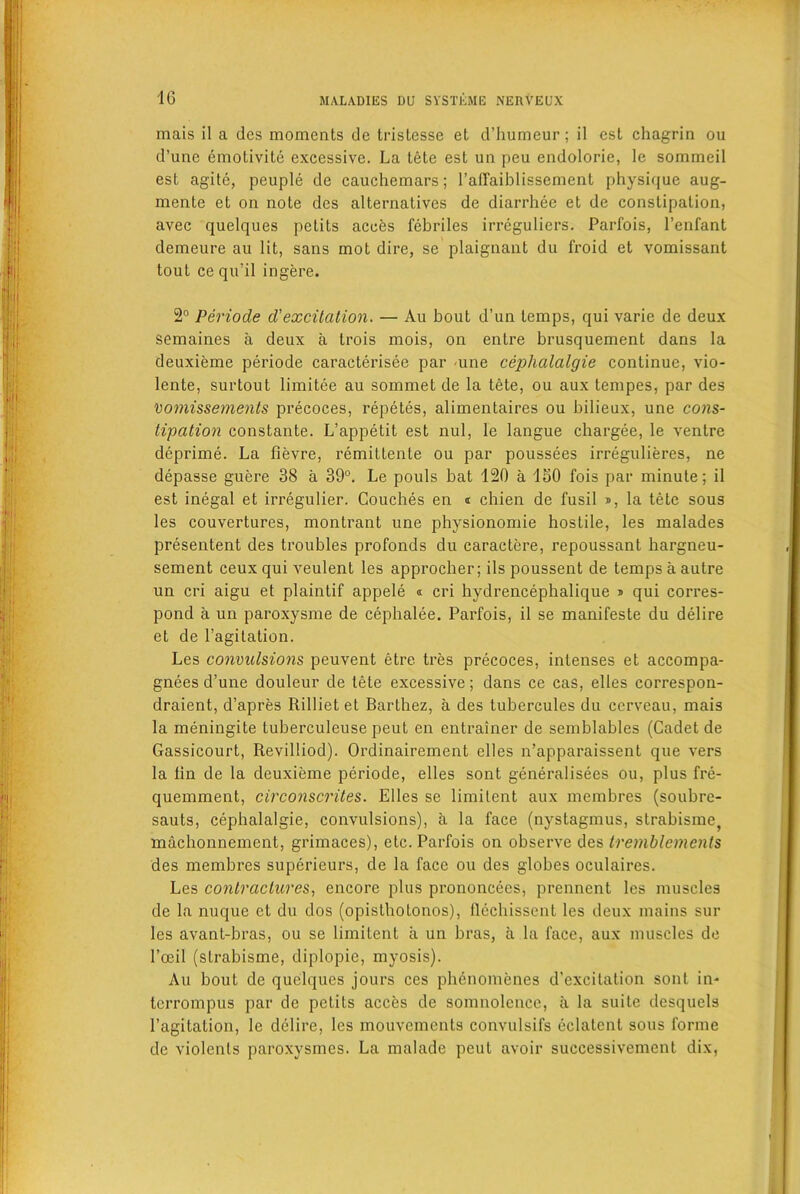 mais il a des moments de tristesse et d’humeur; il est chagrin ou d’une emotivite excessive. La tete est un peu endolorie, le sommeil est agite, peuple de cauchemars; l’affaiblissement physique aug- mente et on note des alternatives de diarrhee et de constipation, avec quelques petits acces febriles irreguliers. Parfois, l’enfant demeure au lit, sans mot dire, se plaignant du froid et vomissant tout ce qu’il ingere. 2° Periode d'excitation. — Au bout d’un temps, qui varie de deux semaines a deux a trois mois, on entre brusquement dans la deuxieme periode caracterisee par une cephalalgie continue, vio- lente, surtout limitee au sommet de la tete, ou aux tempes, par des vomissements precoces, repetes, alimentaires ou bilieux, une cons- tipation constante. L’appetit est nul, le langue chargee, le ventre deprime. La fievre, remittente ou par poussees irregulieres, ne depasse guere 38 a 39°. Le pouls bat 120 a 150 fois par minute; il est inegal et irregulier. Couches en « chien de fusil », la tete sous les couvertures, montrant une physionomie hostile, les malades presentent des troubles profonds du caractere, repoussant hargneu- sement ceux qui veulent les approcher; ils poussent de temps a autre un cri aigu et plaintif appele « cri hydrencephalique » qui corres- pond a un paroxysme de cephalee. Parfois, il se manifeste du delire et de l’agitation. Les convulsions peuvent etre tres precoces, intenses et accompa- gnees d’une douleur de tete excessive; dans ce cas, elles correspon- draient, d’apres Rilliet et Barthez, a des tubercules du cerveau, mais la meningite tuberculeuse peut en entrainer de semblables (Cadet de Gassicourt, Revilliod). Ordinairement elles n’apparaissent que vers la tin de la deuxieme periode, elles sont generalisees ou, plus fre- quemment, circonscrites. Elles se limitent aux membres (soubre- sauts, cephalalgie, convulsions), a la face (nystagmus, strahisme, machonnement, grimaces), etc. Parfois on observe des tremblements des membres superieurs, de la face ou des globes oculaires. Les contractures, encore plus prononcecs, prennent les muscles de la nuque ct du dos (opisthotonos), flechissent les deux mains sur les avant-bras, ou se limitent a un bras, a la face, aux muscles de l’oeil (strabisme, diplopie, myosis). Au bout de quelques jours ces phenomenes d’excitation sont in- terrompus par de petits acces de somnolence, a la suite desquels l’agitation, le dclire, les mouvcments convulsifs eclatcnt sous forme de violenls paroxysmes. La malade peut avoir successivement dix,