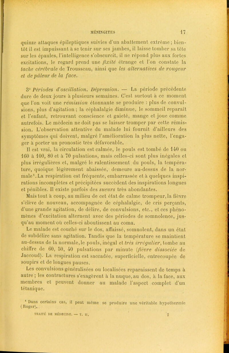 quinze attaques epileptiqucs suivies d’un aballement extreme; bien- tot il esl impuissant a se tenir sur ses jambes, il laisse tomber sa tele sur les epaules, l’iatelligeace s’obscurcit, il nc repond plus aux fortes excitations, le regard prend une fixite etrange et 1'on constate la tache cerebrale de Trousseau, ainsi que les alternatives de rongeur et de pdleur de la face. 3° Periodes d'oscillation. Depression. — La periode precedente dure de deux jours a plusieurs semaines. G’est surtout a ce moment que Ton voit une remission etonnante se produire : plus de convul- sions, plus d’agitation; la cephalalgie diminue, le sommeil reparait et Tenfant, retrouvant conscience et gaiete, mange et joue comine autrefois. Le medecin ne doit pas se laisser tromper par cette remis- sion. L’observation attentive du malade lui fournit d’ailleurs des symptomes qui doivent, malgre 1’amelioration la plus nette, l’enga- ger a porter un pronostic tres defavorable. Il est vrai, la circulation est calmee, le pouls est tombe de 140 ou 160 a 100, 80 et a 70 pulsations, mais celles-ci sont plus inegales et plus irregulieres et, malgre le ralentissement du pouls, la tempera- ture, quoique legerement abaissee, demeure au-dessus de la nor- maleLLa respiration est frequente, embarrassee eta quelques inspi- rations incompletes et precipitees succedent des inspirations longues et penibles. Il existe parfois des sueurs tres abondantes. Mais tout a coup, au milieu de cet etat de calme trompeur, la fievre s’eleve de nouveau, accompagnee de cephalalgie, de cris pergants, d’une grande agitation, de delire, de convulsions, etc., et ces pheno- menes d’excitation alternent avec des periodes de somnolence, jus- qu’au moment ou celles-ci aboutissent au coma. Le malade est couche sur le dos, affaisse, somnolent, dans un etat de subdelire sans agitation. Tandis que la temperature se maintient au-dessus de la normale.le pouls, inegal et tres irregulier, tombe au chiffre de 60, 50, 40 pulsations par minute (fievre dissociee de Jaccoud). La respiration est saccadee, superficielle, cntrecoupee de soupirs et de longues pauses. Les convulsions gencralisees ou localisees rcparaissent de temps a autre ; les contractures s’exagerent a la nuque,au dos, a la face, aux membres et peuvent donner au malade 1’aspect complet d’un tetanique. 1 Dans certains cas, il peut meme se produire une veritable hypothermie (Roger). TRAITE DE MEDEC1KE. — T. It. 2