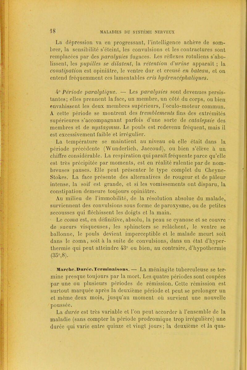 La depression va en progressant, l’intelligence acheve de som- brer, la sensibilite s’cteint, les convulsions el les contractures sont remplacces par des paralysies fugaces. Les reflexes rotuliens s’abo- lissent, les pupilles se dilalenl, la retention d'urine apparait ; la constipation est opiniatre, 1c venire dur et creuse en bateau, el on entend frequemment ces lamentables cris hydrencephaliques. 4° Periode paralytique. — Les paralysies sont dcvenues persis- tantes; elles prennent la face, un membre, un cote du corps, ou bien envahissent les deux membres superieurs, l’cculo-inoteur commun. A cette periode se montrent des tremblements fins des extremites superieures s’accompagnant parfois d’une sorle de catalepsie des membres et de nystagmus. Le pouls est redevenu frequent, mais il est excessivement laible et irregulier. La temperature se maintient au niveau oil elle etait dans la periode precedente (Wunderlich, Jaccoud), ou bien s’eleve a un chiffre considerable. La respiration qui parait frequente parce qu’elle est tres precipitee par moments, est en realite ralentie par de nom- breuses pauses. Elle peut presenter le type complet du Gheyne- Stokes. La face presente des alternatives de rougeur et de paleur intense, la soif est grande, et si les vomissements ont disparu, la constipation demeure toujours opiniatre. Au milieu de 1’immobilite, de la resolution absolue du malade, surviennent des convulsions sous forme deparoxysme, ou de petites secousses qui flechissent les doigts et la main. Le coma est, en definitive, absolu, la peau se cyanose et se couvre de sueurs visqueuses, les sphincters se relachent, le ventre se ballonne, le pouls devient imperceptible et le malade meurt soit dans le coma, soit a la suite de convulsions, dans un etat d’hyper- thermie qui peut atteindre 43° ou bien, au contraire, d’hypothermie (35°,8). Marciic. Durcc.Tcrminnisons.— La meningite tuberculeuse se ter- mine presque toujours par la mort. Lesquatre periodes sont coupees par une ou plusieurs periodes de remission. Cette remission est surloul marquee apres la deuxicme periode et peut se prolonger un et meme deux mois, jusqu’au moment oil survient une nouvelle poussee. La duree est tres variable et l’on peut accordcr a l’ensemble de la maladie (sans compter la periode prodromique trop irreguliere) une duree qui varie enlre quince et viugt jours; la deuxicme et la qua>