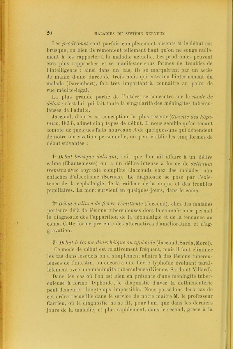 Les prodromes sont parfois completement absents et le debut est brusque, ou bien ils remontent tellement liaut qu’on ne songe nulle- ment a les rapporter a la maladie aetuelle. Les prodromes peuvent etre plus rapproches et se manifester sous formes de troubles de l’intelligence : ainsi dans un cas, ils se marquerent par un acces de manie d’une duree de trois mois qui entraina l’internement du malade (Darembert), fait tres important a connaitre au point de vue medico-legal. La plus grande partie de l’interet se concentre sur le mode de debut; c’est lui qui fait toute la singularity des meningites tubercu- leuses de l’adulte. Jaccoud, d’apres sa conception la plus recente {Gazette des hopi- taux, 1893), admet cinq types de debut. II nous semble qu’en tenant compte de quelques faits nouveauxetde quelques-uns qui dependent de notre observation personnelle, on peut etablir les cinq formes de debutsuivantes : 1° Debut brusque delirant, soil que Ton ait affaire a un delire calme (Chantemesse) ou a un delire intense a forme de delirium tremens avec apyrexie complete (Jaccoud), cliez des malades non entaches d’alcoolisme (Sornas). Le diagnostic se pose par l’exis- tence de la cephalalgie, de la raideur de la nuque et des troubles pupillaires. La mort survient en quelques jours, dans le coma. 2° Debut d allure de fievre remittenle (Jaccoud), chez des malades porteurs deja de lesions tuberculeuses dont la connaissance permet le diagnostic des l’apparition de la cephalalgie et de la tendance au coma. Cette forme presente des alternatives d’amelioration et d’ag- gravation. 3° Debut a forme diarrheique ou lypho'ide (Jaccoud, Sarda, Morel). — Ce mode de debut est relativement frequent, mais il faut glimmer les cas dans lesquels on a simplemcnt affaire a des lesions tubercu- leuses de rintestin, ou encore a une fievre typhoi'de evoluant paral- lelement avec une meningite tuberculeuse (Kiener, Sarda et Villard). Dans les cas oil l’on est bien en presence d’une meningite tuber- culeuse a forme typhoi'de, le diagnostic d'avec la dothienenterie peut demeurer longtcmps impossible. Nous possedons deux cas de cet ordre recueillis dans le service de notre maitrc M. le professeur Carrieu, ou le diagnostic ne se fit, pour Tun, que dans les derniers jours de la maladie, et plus rapidement, dans le second, grace a la