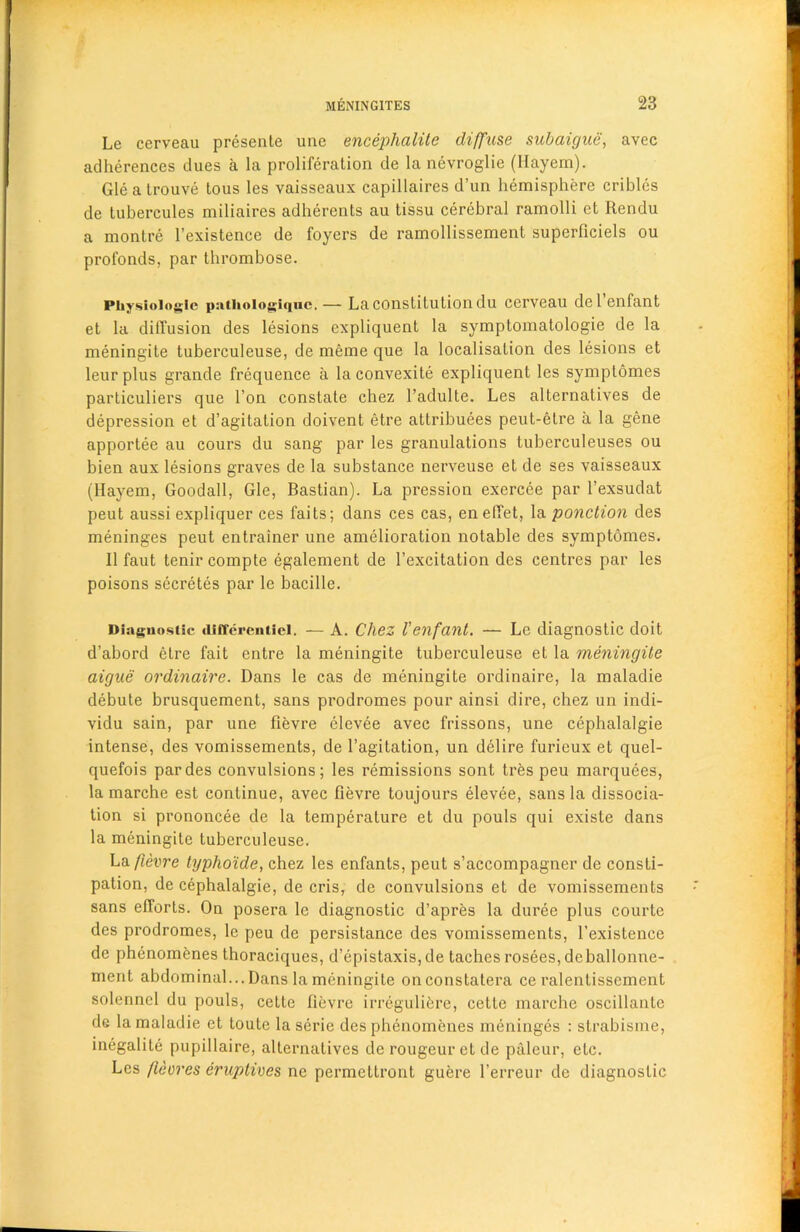 Le cerveau presente une encephalite diffuse subaigue, avec adherences dues a la proliferation de la nevroglie (Hayem). Gle a trouve tous les vaisseaux capillaires d’un hemisphere cribles de tubercules miliaires adherents au tissu cerebral ramolli et Rendu a montre 1’existence de foyers de ramollissement superficiels ou profonds, par thrombose. Physiologic patiioiogiquc. — La constitution du cerveau del’enfant et la diffusion des lesions expliquent la symptomatologie de la meningite tuberculeuse, de meme que la localisation des lesions et leur plus grande frequence a la convexite expliquent les symptomes particuliers que Ton constate chez l’adulte. Les alternatives de depression et d’agitation doivent etre attributes peut-elre a la gene apportee au cours du sang par les granulations tuberculeuses ou bien aux lesions graves de la substance nerveuse et de ses vaisseaux (Hayem, Goodall, Gle, Bastian). La pression exercee par l’exsudat peut aussi expliquer ces faits; dans ces cas, en elTet, la ponction des meninges peut entrainer une amelioration notable des symptomes. II faut tenir compte egalement de l’excitation des centres par les poisons secretes par le bacille. Diagnostic cliffercuticl. — A. Chez fenfant. — Le diagnostic doit d’abord etre fait entre la meningite tuberculeuse et la meningite aigue ordinaire. Dans le cas de meningite ordinaire, la maladie debute brusquement, sans prodromes pour ainsi dire, chez un indi- vidu sain, par une fievre clevee avec frissons, une cephalalgie intense, des vomissements, de l’agitation, un delire furieux et quel- quefois par des convulsions; les remissions sont tres peu marquees, lamarche est continue, avec fievre toujours elevee, sans la dissocia- tion si prononcee de la temperature et du pouls qui existe dans la meningite tuberculeuse. La fievre typho'ide, chez les enfants, peut s’accompagner de consti- pation, de cephalalgie, de cris, de convulsions et de vomissements sans efforts. On posera le diagnostic d’apres la duree plus courte des prodromes, le peu de persistance des vomissements, 1’existence de phenomenes thoraciques, d’epistaxis, de taches rosees, deballonne- ment abdominal... Dans la meningite onconstatera ce ralentissement solennel du pouls, cette fievre irregulifere, cette marche oscillante de la maladie et toute laserie des phenomenes meninges : strabisme, inegalite pupillaire, alternatives de rougeur et de paleur, etc. Les fleores eruptives ne permettront guere l’erreur de diagnostic