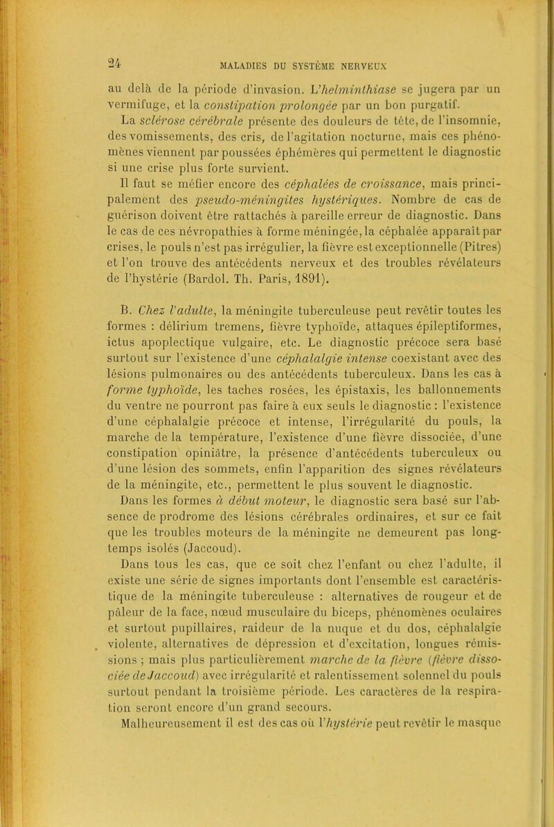 au dela de la periode d’invasion. L’helminthiase se jugera par un vermifuge, et la constipation prolongee par un bon purgatif. La sclerose cerebrale presente des douleurs de lete, de l’insomnie, des vomissemcnts, des cris, deragitation nocturne, mais ces pheno- menes viennent par poussees ephemeres qui permettent le diagnostic si une crise plus forte survicnt. II faut se metier encore des ceplialees de croissance, mais princi- palement des pseudo-meningites hysteriques. Nombre de cas de guerison doivent etre rattaches a pareille erreur de diagnostic. Dans le cas de ces nevropathies a forme meningee,la cephalee apparaltpar crises, le pouls n’est pas irregulier, la fievre est exceplionnelle (Pitres) et Ton trouve des antecedents nerveux et des troubles revelateurs de l’hysterie (Bardol. Th. Paris, 1891). B. Chez I'adulte, la meningite tuberculeuse peut revetir toutes les formes : delirium tremens, fievre typhoi'de, attaques epileptiformes, ictus apoplectique vulgaire, etc. Le diagnostic precoce sera base surtout sur fexistence d’une ceplialalgie intense coexistant avec des lesions pulmonaires ou des antecedents tuberculeux. Dans les cas a forme typhoide, les taches rosees, les epistaxis, les ballonnements du ventre ne pourront pas faire a eux seuls le diagnostic : fexistence d’une ceplialalgie precoce et intense, l’irregularite du pouls, la marche de la temperature, fexistence d’une fievre dissociee, d’une constipation opiniatre, la presence d’antecedents tuberculeux ou d’une lesion des sommets, enfin l’apparition des signes revelateurs de la meningite, etc., permettent le plus souvent le diagnostic. Dans les formes d debut moteur, le diagnostic sera base sur l’ab- sence de prodrome des lesions cerebrales ordinaires, et sur ce fait que les troubles moteurs de la meningite ne demeurent pas long- temps isoles (Jaccoud). Dans tous les cas, que ce soit chez fenfant ou chez I’adulte, il existe une serie de signes importants dont fensemble est caracteris- lique de la meningite tuberculeuse : alternatives de rongeur et de paleur de la face, nceud musculairc du biceps, phenomenes oculaires et surtout pupillaires, raideur de la nuque et du dos, ceplialalgie violente, alternatives de depression et d’excitation, longues remis- sions ; mais plus particulierement marche de la fievre (fievre disso- ciee de Jaccoud) avee irregularite et ralentissemcnt solennel du pouls surtout pendant la troisieme periode. Les caracleres de la respira- tion seront encore d’un grand secours. Malheureusement il est des cas oil Vhysterie peut revetir le masque