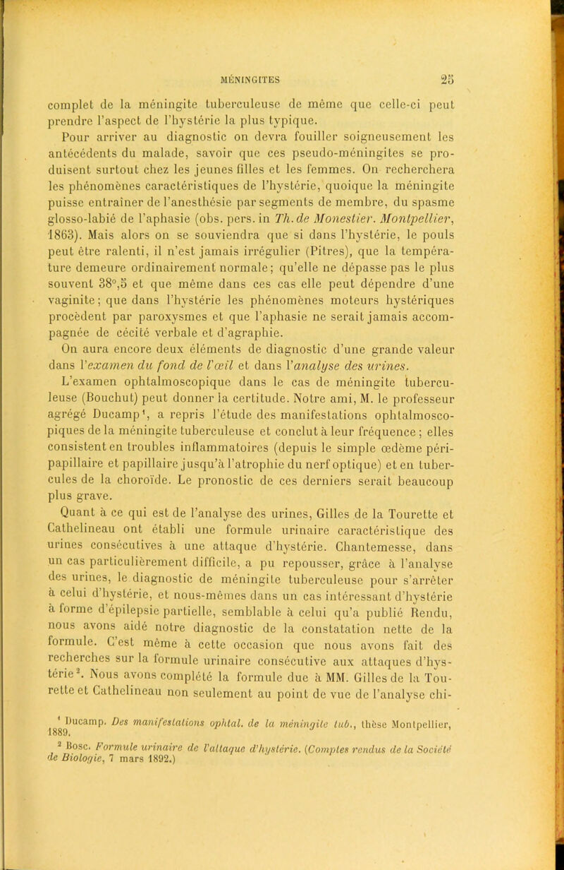 complet de la meningite tuberculeusc de meme que cellc-ci peut prendre l’aspect de l’hysterie la plus typique. Pour arriver au diagnostic on devra fouiller soigneusement les antecedents du malade, savoir que ces pseudo-meningites se pro- duisent surtout chez les jeunes filles et les femmes. On recherchera les phenomenes caracteristiques de l’hysterie, quoique la meningite puisse entrainer de 1’anesthesie par segments de membre, du spasme glosso-labie de l’aphasie (obs. pers. in Th.de Monestier. Montpellier, 1863). Mais alors on se souviendra que si dans l’hysterie, le pouls peut etre ralenti, il n’est jamais irregulier (Pitres), que la tempera- ture demeure ordinairement normale; qu’elle ne depasse pas le plus souvent 38°,5 et que meme dans ces cas elle peut dependre d’une vaginite; que dans 1’hysterie les phenomenes moteurs hysteriques procedent par paroxysmes et que l’aphasie ne serait jamais accom- pagnee de cecite verbale et d'agraphie. On aura encore deux elements de diagnostic d’une grande valeur dans Vexamen du fond de I'ceil et dans 1 ’analyse des urines. L’examen ophtalmoscopique dans le cas de meningite tubercu- leuse (Bouchut) peut donner la certitude. Notre ami, M. le professeur agrege Ducamp1, a repris l’etude des manifestations ophtalmosco- piques de la meningite tuberculeuse et conclut a leur frequence ; elles consistent en troubles inflammatoires (depuis le simple oedeme peri- papillaire et papillaire jusqu’a l’atrophie du nerf optique) eten tuber- cules de la choroi'de. Le pronostic de ces derniers serait beaucoup plus grave. Quant a ce qui est de 1’analyse des urines, Gilles de la Tourette et Calhelineau ont etabli une formule urinaire caracteristique des urines consecutives a une attaque d’hysterie. Chantemesse, dans un cas particulierement difficile, a pu repousser, grace a l’analvse des urines, le diagnostic de meningite tuberculeuse pour s’arreter a celui d hysterie, et nous-memes dans un cas interessant d’hysterie a iorme d epilepsie partielle, semblable a celui qu’a publie Rendu, nous avons aide notre diagnostic de la constatation nette de la formule. Lest meme a cette occasion que nous avons fait des recherches sur la lormule urinaire consecutive aux attaques d’hys- terie-. Nous avons complete la formule due a MM. Gilles de la Tou- rette et Cathelineau non seulement au point de vue de l’analyse chi- 188^ucamP' ^vs manifestations ophtal. de la meningite tub., tht;se Montpellier, 3 Bose. Formule urinaire de Vattaque d’hyslerie. (Comples rendus de la Societe de Biologie, 7 mars 1892.)
