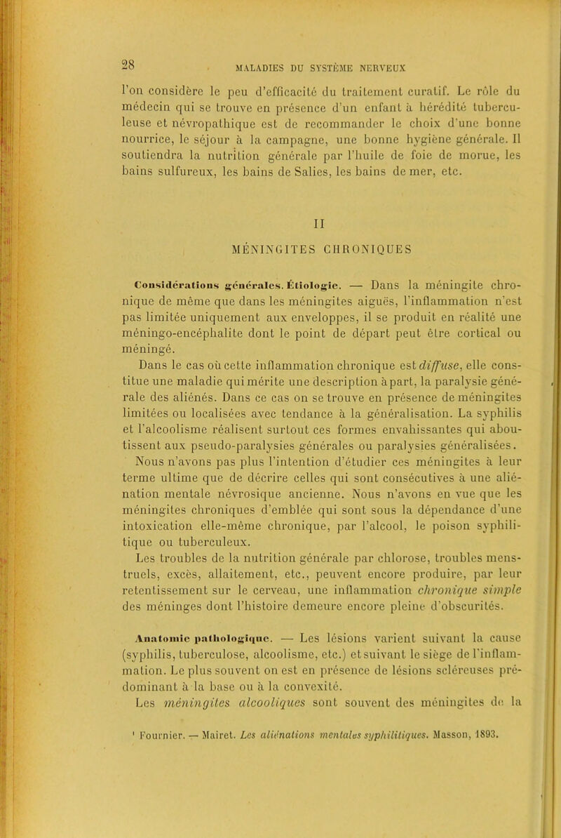 1’on considere le peu d’efficacite du traiLement curatif. Le role du medecin qui se Lrouve en presence d’un enfant a heredite tubercu- leuse et nevropathique cst de recommander le choix d'une bonne nourrice, le sejour a la campagne, une bonne hygiene generale. II souliendra la nutrition generale par l’liuile de foie de morue, les bains sulfureux, les bains de Salies, les bains de mer, etc. II MENINGITES CIIRONIQUES Considerations gcnerales. litiologie. — Dans la meningile chl’O- nique de meme que dans les meningites aigues, l’inflammation n'est pas limitee uniquement aux enveloppes, il se produit en realite une meningo-encephalite dont le point de depart peut elre cortical ou meninge. Dans le cas oil cette inflammation chronique est diffuse, elle cons- titue une maladie quimerite une description apart, la paralysie gene- rale des alienes. Dans ce cas on setrouve en presence de meningites limitees ou localisees avec tendance a la generalisation. La syphilis et l'alcoolisme realisent surtout ces formes envahissantes qui abou- tissent aux pseudo-paralysies generates ou paralysies generalises. Nous n’avons pas plus l’intention d’etudier ces meningites a leur terme ullime que de decrire celles qui sont consecutives a une alie- nation mentale nevrosique ancienne. Nous n’avons en vue que les meningites chroniques d’emblee qui sont sous la dependance d’une intoxication elle-meme chronique, par l’alcool, le poison syphili- tique ou tuberculeux. Les troubles de la nutrition generale par chlorose, troubles mens- truels, exces, allaitement, etc., peuvent encore produire, par leur retentissement sur le cerveau, une inflammation chronique simple des meninges dont l’histoire demeure encore pleine d’obscurites. Anatomic pathoiogiqnc. — Les lesions varient suivant la cause (syphilis, luberculose, alcoolisme, etc.) etsuivant le siege del'inflam- mation. Le plus souvent on est en presence de lesions sclereuses pre- dominant il la base ou ii la convexite. Les meningites alcooliques sont souvent des meningites de la ' Fournier. — Mairet. Les alienations mentaltts syphililiques. Masson, 1893.