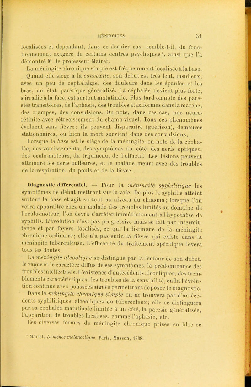 localisees et dependant, dans cc dernier cas, semble-t-il, du fonc- tionnement exagere de certains centres psychiques1, ainsi que l’a demontre M. le professeur Mairet. La meningite chronique simple est frequemmentlocaliseealabase. Quand elle siege a la convexite, son debut est tres lent, insidieux, avec un peu de cephalalgie, des douleurs dans les epaules et les bras, un etat paretique generalise. La cephalee devient plus forte, s’irradieala face, est surtout matutinale. Plus tardonnote des pare- sies transitoires, de l’aphasie, des troubles ataxiformes dans la marche, des crampes, des convulsions. On note, dans ces cas, une neuro- retinite avec retrecissement du champ visuel. Tous ces phenomenes evoluent sans fievre; ils peuvent disparaitre (guerison), demeurer stationnaires, ou bien la mort survient dans des convulsions. Lorsque la base est le siege de la meningite, on note de la cepha- lee, des vomissemenls, des symptomes du cote des nerfs optiques, des oculo-moteurs, du trijumeau, de l’olfactif. Les lesions peuvent atteindre les nerfs bulbaires, et le malade meurt avec des troubles de la respiration, du pouls et de la fievre. Diaguostic iHHereutiei. — Pour la meningite syphilitique les symptomes de debut mettront sur la voie. De plus la syphilis atteint surtout la base et agit surtout au niveau du chiasma; lorsque Ton verra apparaitre chez un malade des troubles limiles au domaine de l’oculo-moteur, l’on devra s’arreter immediatement al’hypothese de syphilis. L’evolution n’est pas progressive mais se fait par intermit- tence et par foyers localises, ce qui la distingue de la meningite chronique ordinaire; elle n’a pas enfin la fievre qui existe dans la meningite tuberculeuse. L'efficacite du traitement specifique levera tous les doutes. La meningite alcoolique se distingue par la lenteur de son debut, le vague et le caractere diffus de ses symptomes, la predominance des troubles intellectuels. L’existence d’antecedents alcooliques, des trem- blements caracteristiques, les troubles de la sensibilite, enfin revolu- tion continue avec poussees aigues permel tront de poser le diagnostic. Dans la meningite chronique simple on ne trouvera pas d’antece- dents syphilitiques, alcooliques ou tuberculeux; elle se distinguera par sa cephalee matutinale limitee a un cote, la paresie generalisee, l’apparition de troubles localises, comme l’aphasie, etc. Ces diverses formes de meningite chronique prises en bloc se ' Mairet. Demencc melancolique. Paris, Masson, 1888.