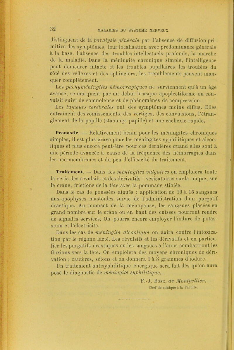 distinguent de la paralysie generate par l’absence de diffusion pri- mitive des symptdmes, leur localisation avec predominance generale a la base, l’absence des troubles intellectuels prof'onds, la marche de la maladie. Dans la meningite chroriique simple, l’intelligence peut demeurer intacte el les troubles pupillaires, les troubles du cote des reflexes et des sphincters, les tremblements peuvent man- quer completement. Les pachymeningites hemorragiques ne surviennent qu’a un age avance, se marquent par un debut brusque apoplectiforme ou con- vulsif suivi de somnolence et de phenomenes de compression. Les tumeurs cerebrates ont des symptdmes moins difTus. Elies entrainent des vomissements, des vertiges, des convulsions, l’etran- glement de la papille (staaungs papille) et une cachexie rapide. Pronostic. — Relativement benin pour les meningites chroniques simples, il est plus grave pour les meningites syphilitiques et alcoo- liques et plus encore peut-etre pour ces dernieres quand elles sont a une periode avancee a cause de la frequence des hemorragies dans les neo-membranes et du peu d’efficacite du traitement. Traitement. — Dans les meningites vulgaires on emploiera toute la serie des revulsifs etdes derivatifs : vesicatoires surla nuque, sur le crane, frictions de la tete avec la pommade stibiee. Dans le cas de poussees aigues : application de 10 a 15 sangsues aux apophyses mastoides suivie de l’administration d’un purgatif drastique. Au moment de la menopause, les sangsues placees en grand nombre sur le crane ou en haut des cuisses pourront rendre de signales sei'vices. On pourra encore employer l’iodure de potas- sium et l’electricite. Dans les cas de meningite alcooiiqne on agira contre l’intoxica- tion par le regime lacte. Les revulsifs et les derivatifs et en particu- lier les purgatifs drastiques ou les sangsues a l’anus combattront les fluxions vers la tete. On emploiera des moyens chroniques de deri- vation ; cauteres, setons et on donnera 1 a 3 grammes d’iodure. Un traitement antisyphilitique energique sera fait des qurnn aura pose le diagnostic de meningite syphilitique. F.-J. Bose, de Montpellier. Chef do cliuique ii la FaculU.