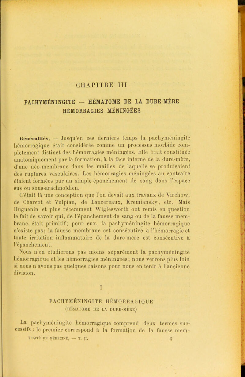 PACHYMENINGITE — HEMATOME DE LA DURE MERE HEMORRAGIES MENINGEES Gcncraiiics. — Jusqu’en ces derniers temps la pachymeningite hemorragique etait consideree comme un processus morbidc com- pletement distinct des hemorragies meningees. Elle etait constituee anatomiquement par la formation, a la face interne de la dure-mere, d’une neo-membrane dans les mailles de laquelle se produisaient des ruptures vasculaires. Les hemorragies meningees au contraire etaient formees par un simple epanchement de sang dans l’espace sus ou sous-arachnoi'dien. C’etait la une conception que Ton devait aux travaux de Virchow, de Charcot et Vulpian, de Lancereaux, Kremiansky, etc. Mais Huguenin et plus recemment Wiglesworth ont remis en question le fait de savoir qui, de l’epanchement de sang ou de la fausse mem- brane, etait primitif; pour eux, la pachymeningite hemorragique n’existe pas; la fausse membrane est consecutive a l’hemorragieet toute irritation inflammatoire de la dure-mere est consecutive a l’epanchement. Nous n'cn etudierons pas moins separement la pachymeningite hemorragique et les hemorragies meningees; nous verrons plus loin si nous n’avons pas quelques raisons pour nous en tenir a l’ancienne division. I PACHYMENINGITE HEMORRAGIQUE (HEMATOME DE LA DURE-MERE) La pachymeningite hemorragique comprend deux termes suc- cessifs : le premier correspond a la formation de la fausse merq- fRAITE DE ^lEDF.CISE, — T, IJ, 3