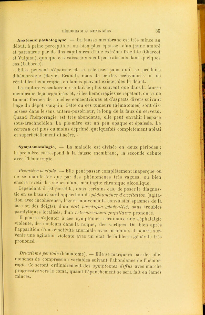 Anatomic pathoiogiqnc. — La fausse membrane est Ires mince au debut, a peine perceplible, ou bien plus epaisse, d’unjaune ambre et parcourue par dc fins capillaires d’une extreme fragility (Charcot et Yulpian), quoique ces vaisseaux aient paru absents dans quelques cas (Laborde). Elies peuvent s’epaissir et se scleroser sans qu’il se produise d’hemorragie (Bayle, Brunet), mais de petites ecchymoses ou de veritaldes hemorragies en lames peuvent exister des le debut. La rupture vasculaire ne se fait le plus souvent que dans la fausse membrane deja organisee, et, si les hemorragies se repetent, on a une tumeur formee de couches conceutriques et d’aspects divers suivant l’age du depot sanguin. Cette ou ces tumeurs (hematomes) sont dis- posees dans le sens antero-posterieur, le long de la faux du cerveau. Quand l’hemorragie est tres abondante, el le peut envahir 1’espace sous-arachnoidien. La pie-mere est un peu opaque et epaissie. Le cerveau est plus ou moins deprime, quelquefois completement aplati et superficiellement dilacere. * Symptomiitologic. — La maladie est divisee en deux periodes : la premiere correspond a la fausse membrane, la seconde debute avec l’hemorragie. Premiere periode. — Elle peut passer completement inapercue ou ne se manifesler que par des phenomenes tres vagues, ou bien encore rcvetir les signes d’une meningite chronique alcoolique. Cependant il est possible, dans certains cas, de poser le diagnos- tic en se basant sur l’apparition de phenomenes d'excitation (agita- tion avec incoherence, legers mouvements convulsifs, spasmes de la face ou des doigts), d’un etat paretique generalise, sans troubles paralytiques localises, d’un retrecissemenl pupillaire prononce. II pourra s’ajouter a ces symptomes cardinaux une cephalalgie violente, des douleurs dans la nuque, des vertiges. Ou bien apres 1 apparition d une emotivite anormale avec insomnie, il pourra sur- venir une agitation violente avec un etat de faiblesse generate tres prononce. Deuxieme periode (hematome). — Elle se marquera par des phe- nomenes de compression variables suivant l’abondance de l’hcmor- ragie. Cc seront ordinaircment des sympldmes diffus avec marche progressive vers le coma, quand l’epanchement se sera fait en lames minces.