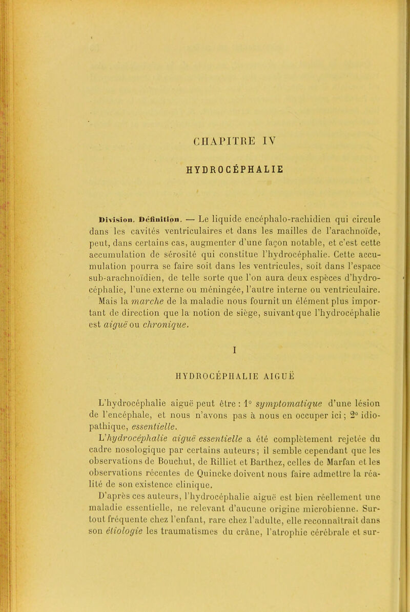 CIIAPIT HE IV HYDROCEPHALIE Division. Definition. — Le liquide encephalo-rachidien qui circule dans les cavites ventriculaires et dans les mailles de l’arachnoi'de, peut, dans certains cas, augmenter d’une fagon notable, et c’est cette accumulation de serosite qui consLitue l’hydrocephalie. Cette accu- mulation pourra se faire soit dans les ventricules, soit dans l’espace sub-arachnoi’dien, de telle sorte que Ton aura deux especes d’hydro- cephalie, l’une externe ou meningee, l’autre interne ou ventriculaire. Mais la marclie de la maladie nous fournitun element plus impor- tant de direction que la notion de siege, suivantque 1’hydrocephalie est aigue ou chronique. I HYDROCEPIIALIE AIGUE L’hydrocephalie aigue peut etre : 1° symptomatique d’une lesion de l’encephale, et nous n’avons pas a nous en occuper ici; 2° idio- pathique, essentielle. L’hydrocephalie aigue essentielle a ete completement rejelee du cadre nosologique par certains auteurs; il seinble cependant que les observations de Bouchut, de Rilliet et Barthez, celles de Marfan et les observations recentes de Quincke doivent nous faire admetlre la rea- lile de son existence clinique. D’apres ces auteurs, rbydrocephalie aigue est bien reellement unc maladie essentielle, nc relevant d’aucune originc microbienne. Sur- tout frequente chez l’enfant, rare chez l’adulte, elle reconnaiirait dans son etiologic les traumatismes du crane, l’atrophie cerebrale el sur-