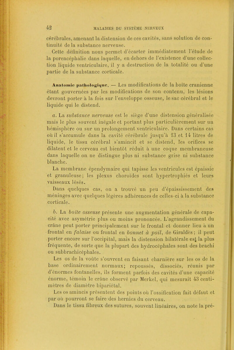 cerebrates, amenanl la distension de ces caviles, sans solution de con- tinuity de la substance ncrveuse. Cette definition nous permet d’ecarter immedialement l’etude de la porencephalic dans lacjuelle, en dehors de l’exislence d une collec- tion liquide ventriculaire, i 1 y a destruction de la totality ou d une partie de la substance corticale. Anatomic palhologiquc. — Les modifications de la boite cranienne etant gouvernees par les modifications de son contenu, les lesions devront porter a la fois sur l’enveloppe osseuse, le sac cerebral et le liquide qui le distend. a. La substance nerveuse est le siege d’une distension generalisee mais le plus souvent inegale et portant plus particulierement sur un hemisphere ou sur un prolongement ventriculaire. Dans certains cas oiiil s’accumule dans la cavite cerebrate jusqu’a 13 et 14 litres de liquide, le tissu cerebral s’amincit et se distend, les orifices se dilatent et le cerveau est bientot reduit a une coque membraneuse dans laquelle on ne distingue plus ni substance grise ni substance blanche. La membrane ependymaire qui tapisse les ventricules est epaissie et granuleuse; les plexus choroides sont hypertrophies et leurs vaisseaux leses. Dans quelques cas, on a trouve un peu d’epaississement des meninges avec quelques legeres adhcrences de celles-ci a la substance corticale. b. La boite osseuse presente une augmentation generate de capa- city avec asymetrie plus ou moins prononcee. L’agrandissement du crane peut porter principalement sur le frontal et donner lieu a un frontal en falaise ou frontal en bonnet a poll, de Giraldes; il peut porter encore sur l’occipital, mais la distension bilaterale esi la plus frequente, de sorte que la plupart des hydrocephales sont des brachi ou subbrachicephales. Les os de la voute s’ouvrent en faisant charniere sur les os de la base ordinairement normaux; repousses, dissocies, reunis par d’enormes fontanelles, ils forment parfois des caviles d’une capacity enorme, temoin le crane observe par Merkel, qui mesurait 43 centi- metres de diametre biparietal. Les os amincis presentent des points oil l’ossification fait defaut et par oil pourront se faire des hernics du cerveau. Dans le tissu fibreux des sutures, souvent lineaires, on note la pre-