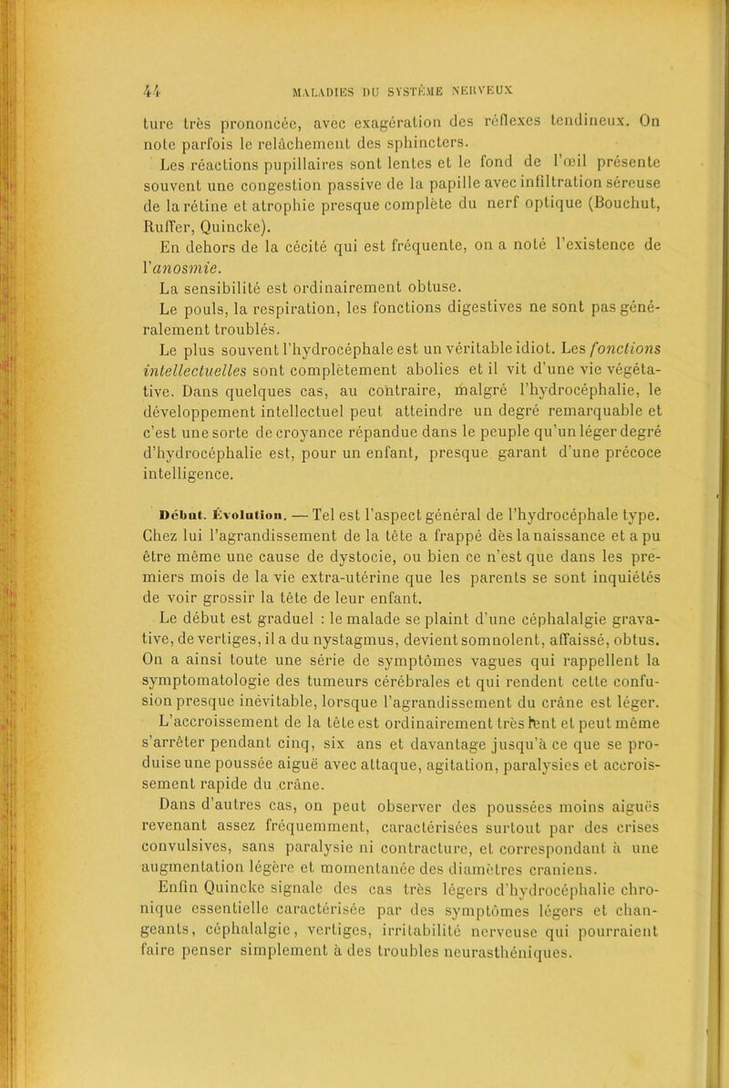 ture tres prononcee, avcc exageration des reflexes tendineux. On nole parfois lc relachement des sphincters. Les reactions pupillaires sont lentes et le fond de 1 ceil presente souvent une congestion passive de la papille avec infiltration sereuse de la retine et atrophie presque complete du nerf optique (Bouchut, Ruffer, Quincke). En dehors de la cecite qui est frequente, on a note 1 existence de Vanosmie. La sensibilite est ordinairement obtuse. Le pouls, la respiration, les fonctions digestives ne sont pasgene- ralement troubles. Le plus souvent 1’hydrocephale est un veritable idiot. Les fonctions intellectuelles sont completement abolies et il vit d’une vie vegeta- tive. Dans quelques cas, au co'ntraire, rnalgre l’hydrocephalie, le developpement intellectuel peut atteindre un degre remarquable et e’est unesorte decroyance repandue dans le peuple qu’un leger degre d’hydrocephalie est, pour un enfant, presque garant d'une precoce intelligence. Debut, involution. — Tel est l’aspect general de l’hydrocephale type. Chez lui l’agrandissement de la tete a frappe des la naissance et a pu etre meme une cause de dystocie, ou bien ce n’est que dans les pre- miers mois de la vie extra-uterine que les parents se sont inquietes de voir grossir la tete de leur enfant. Le debut est graduel : le malade se plaint d’une cephalalgie grava- tive, de vertiges, il a du nystagmus, devient somnolent, affaisse, obtus. On a ainsi toute une serie de symptomes vagues qui rappellent la symptomatologie des tumeurs cerebrales et qui rendent celte confu- sion presque inevitable, lorsque l’agrandissement du crane est leger. L’accroissement de la tete est ordinairement tres lent et peut meme s’arreter pendant cinq, six ans et davantage jusqu’a ce que se pro- duiseune poussee aigue avec attaque, agitation, paralysies et acerois- sement rapide du crane. Dans d’autres cas, on peut observer des poussees moins aigues revenant assez frequemment, caracterisees surtout par des crises convulsives, sans paralysie ni contracture, et correspondent ii une augmentation legere et momentanee des diametres craniens. Enfin Quincke signale des cas tres legers d’hydrocephalie chro- nique essentielle caracterisee par des symptomes legers et chan- geants, cephalalgie, vertiges, irritabilile nerveuse qui pourraient faire penser simplement a des troubles neurasthdniques.