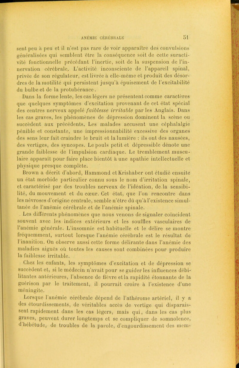 sent peu a peu et il n’est pas rare de voir apparaitre des convulsions generalisees qui semblent etre la consequence soit de cetle suracli- vite fonctionnelle precedant l’inertie, soit de la suspension de l’in- nervation cerebrale. L’activite inconsciente de l’appareil spinal, privee de son regulateur, est livree a elle-meme et produit des dcsor- dresde la motilite qui persistent jusqu’a epuisement de l’excitabilite du bulbe et de la protuberance. Dans la forme lente, lescas legers ne presentent comme caracteres que quelques symptomes d’excitation provenant de cet etat special des centres nerveux appele faiblesse irritable par les Anglais. Dans les cas graves, les phenomenes de depression dominent la scene ou succedent aux precedents. Les malades accusent une cephalalgie penible et constante, une impressionnabilite excessive des organes des sens leur fait craindre le bruit et la lumiere : ils out des nausees, des vertiges, des syncopes. Le pouls petit et depressible denote une grande faiblesse de l’impulsion cardiaque. Le tremblement muscu- laire apparait pour faire place bienlot a une apathie intellectuelle et physique presque complete. Brown a decrit d’abord, Hammond etKrishaber ont etudie ensuite un etat morbide particulier connu sous le nom d’irritation spinale, et caracterise par des troubles nerveux de l’ideation, de la sensibi- lite, du mouvement et du coeur. Get etat, que Ton rencontre dans les nevroses d’origine centrale, semble n’etre du qu’al’existence simul- tanee de l’anemie cerebrale et de l’anemie spinale. Les diflerents phenomenes que nous venons de signaler coincident souvent avec les indices exterieurs et les souffles vasculaires de l’anemie generale. L’insomnie est habituelle et le delire se montre frequemment, surtout lorsque l’anemie cerebrale est le resultat de l’inanilion. On observe aussi cette forme delirante dans l’anemie des maladies aigues ou loutes les causes sont combinees pour produire la faiblesse irritable. Chez les enfanls, les symptomes d’excitation et de depression se succedent et, si le medecin n’avait pour se guider les influences debi- litantes anterieures, l’absencc de ficvre etla rapidite etonnante de la guerison par le traitement, il pourrait croire a l’existence d’une meningite. Lorsque 1 anemie cerebrale depend de l’atherome arteriel, il y a des etourdissements, de veritables acces de vcrtige qui disparais- sent rapidement dans les cas legers, mais qui, dans les cas plus graves, peuvent durer longtcmps et se compliquer de somnolence, d hebetude, de troubles de la parole, d’engourdissement des mem-