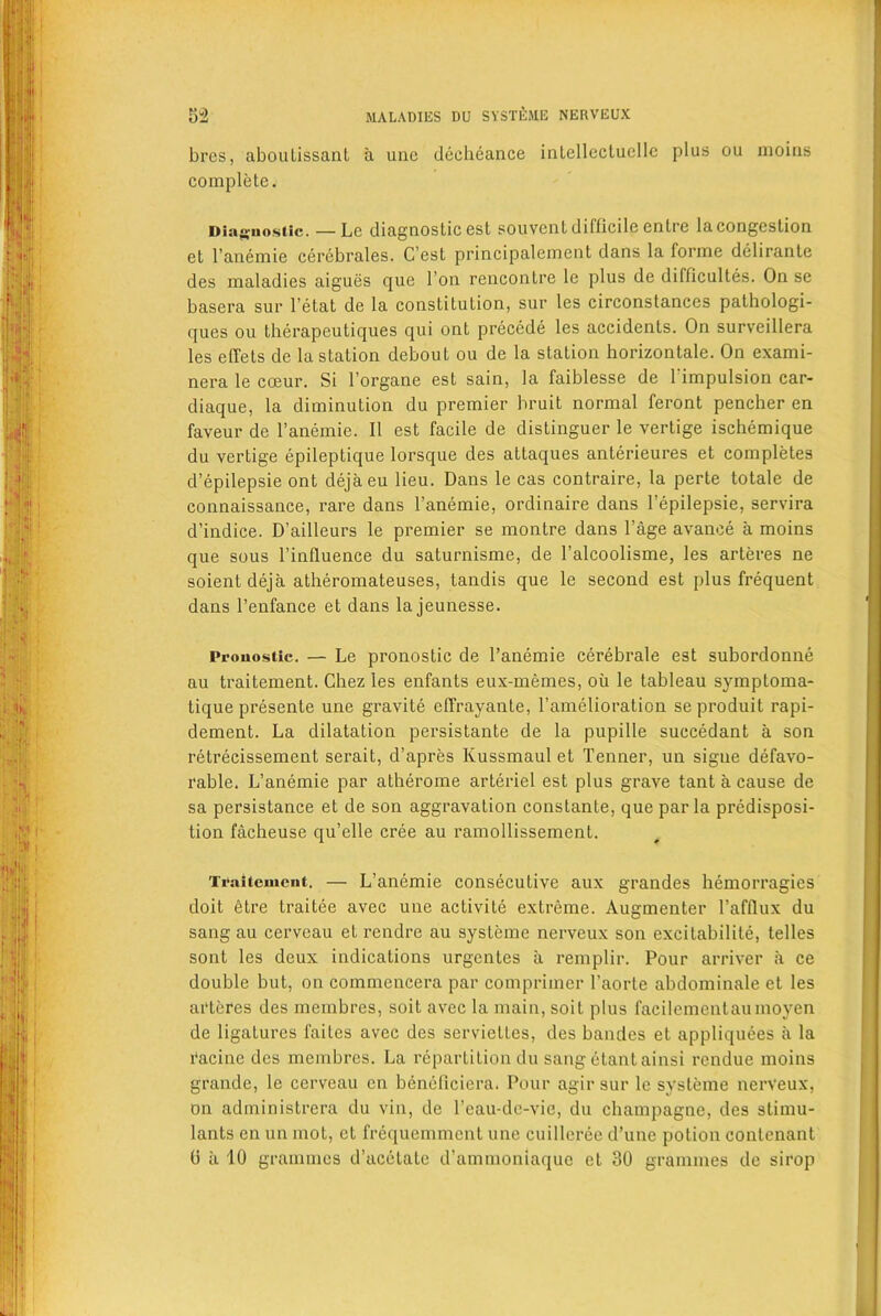 brcs, aboulissanl a une deeheance intellectuellc plus ou moins complete. Diagnostic. — Le diagnostic est souvent difficile entre la congestion et l’anemie cerebrales. C’est principalement dans la forme dclirante des maladies aigues que Ton rencontre le plus de difficultes. On se basera sur l’etat de la constitution, sur les circonstances palhologi- ques ou therapeutiques qui ont precede les accidents. On surveillera les effets de la station debout ou de la station horizontale. On exami- nera le cceur. Si l’organe est sain, la faiblesse de Timpulsion car- diaque, la diminution du premier bruit normal feront pencher en faveur de l’anemie. II est facile de distinguer le vertige ischemique du vertige epileptique lorsque des attaques anterieures et completes d’epilepsie ont dejaeu lieu. Dans le cas contraire, la perte totale de connaissance, rare dans 1’anemie, ordinaire dans l’epilepsie, servira d’indice. D’ailleurs le premier se montre dans l’age avance a moins que sous Tinfluence du saturnisme, de 1’alcoolisme, les arteres ne soient deja atheromateuses, tandis que le second est plus frequent dans l’enfance et dans lajeunesse. Prouostic. — Le pronostic de l’anemie cerebrale est subordonne au traitement. Chez les enfants eux-memes, oil le tableau symptoma- tique presente une gravite elfrayante, l’amelioration se produit rapi- dement. La dilatation persistante de la pupille succedant a son retrecissement serait, d’apres lvussmaul et Tenner, un sigue defavo- rable. L’anemie par atherome arteriel est plus grave tant a cause de sa persistance et de son aggravation constante, que par la predisposi- tion facheuse qu’elle cree au ramollissement. Tvaitemciit. — L’anemie consecutive aux grandes hemorragies doit etre traitee avec une activite extreme. Augmenter l’afflux du sang au cerveau et rendre au systeme nerveux son excitabilite, telles sont les deux indications urgentes a remplir. Pour arriver a ce double but, on commencera par comprimer 1’aorte abdominale et les arteres des membres, soit avec la main, soit plus facilementaumoyen de ligatures failes avec des serviettes, des bandes et appliquees a la racinc des membres. La repartition du sang etant ainsi rendue moins grande, le cerveau en beneficiera. Pour agir sur le systeme nerveux, on administrera du vin, de Teau-dc-vie, du champagne, des stimu- lants en un mot, et frequemment une cuilleree d’une potion conlenant 0 ii 10 grammes d’acetate d’ammoniaque et 30 grammes de sirop