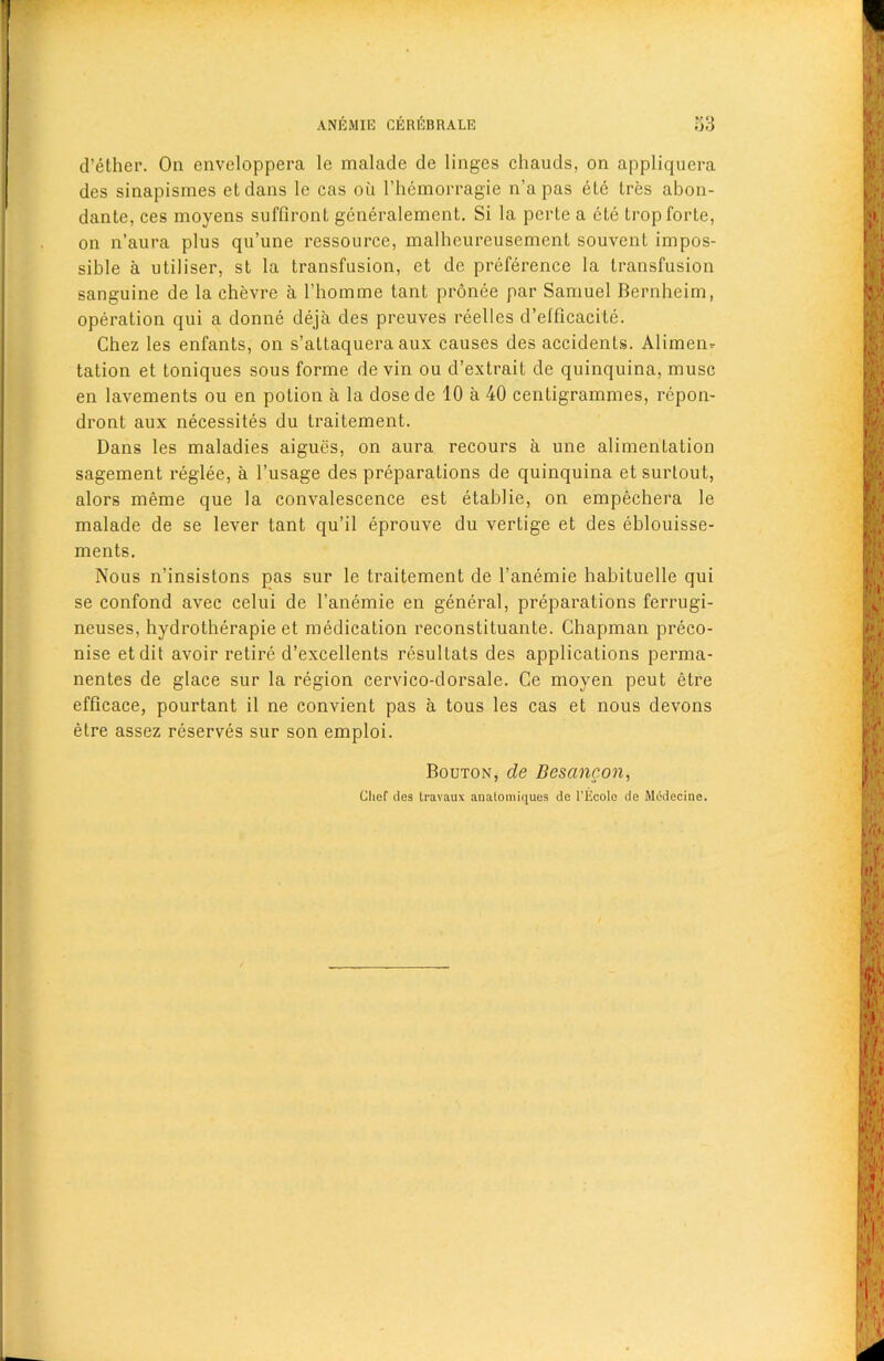 d’ether. On enveloppera le malade de linges chauds, on appliquera des sinapismes etdans le cas ou l’hemorragie n’a pas ete tres abon- dante, ces moyens suffiront generalement. Si la perle a ete trop forte, on n’aura plus qu’une ressource, malheureusement souvent impos- sible a utiliser, st la transfusion, et de preference la transfusion sanguine de la chevre a l’homme tant pronee par Samuel Bernheim, operation qui a donne deja des preuves reelles d’elficacite. Chez les enfants, on s’attaquera aux causes des accidenLs. Alimen- tation et toniques sous forme de vin ou d’extrait de quinquina, muse en lavements ou en potion a la dosede 10 a 40 centigrammes, repon- dront aux necessites du traitement. Dans les maladies aigues, on aura recours a une alimentation sagement reglee, a l’usage des preparations de quinquina etsurtout, alors meme que la convalescence est etablie, on empechera le malade de se lever tant qu’il eprouve du vertige et des eblouisse- ments. Nous n’insistons pas sur le traitement de l’anemie habituelle qui se confond avec celui de l’anemie en general, preparations ferrugi- neuses, hydrotherapie et medication reconstituante. Chapman preco- nise etdit avoir retire d’excellents resultats des applications perma- nentes de glace sur la region cervico-dorsale. Ce moyen peut etre efficace, pourtant il ne convient pas a tous les cas et nous devons etre assez reserves sur son emploi. Bouton, de Besancon, Chef ties travaux anatomiques de l’Ecole de Medecine.