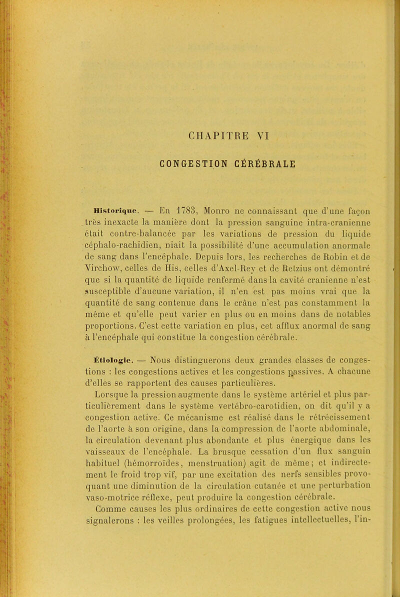 CONGESTION CEREBRALE Historique. — En 1783, Monro ne connaissant que d’une fagon tres inexacte la maniere dont la pression sanguine intra-cranienne etait contre-balancee par les variations de pression du liquide cephalo-rachidien, niait la possibilite d’une accumulation anormale de sang dans l’encephale. Depuis lors, les recherches de Robin etde Virchow, celles de His, celles d’Axel-Rey et de Retzius ont demontre que si la quantite de liquide renferme dans la cavite cranienne n’est susceptible d’aucune variation, il n’en est pas moins vrai que la quantite de sang contenue dans le crane n’est pas constamment la meme et qu’elle peut varier en plus ou en moins dans de notables proportions. C’est cette variation en plus, cet afflux anormal de sang a l’encephale qui constitue la congestion cerebrale. filiologfc. — Nous distinguerons deux grandes classes de conges- tions : les congestions actives et les congestions passives. A cbacune d’elles se rapportent des causes particulieres. Lorsque la pression augmente dans le systeme arteriel et plus par- ticulierement dans le systeme vertebro-carotidien, on dit qu’il y a congestion active. Ce mecanisme est realise dans le retrecissement de l’aorte a son origine, dans la compression de l’aorte abdominale, la circulation devenant plus abondante et plus energique dans les vaisseaux de l’encephale. La brusque cessation d’un flux sanguin habituel (hemorroi'des, menstruation) agit de meme; et indirecte- ment le froid trop vif, par une excitation des nerfs sensibles provo- quant une diminution de la circulation cutanee et une perturbation vaso-motrice rellexe, peut produire la congestion cerebrale. Gomme causes les plus ordinaires de cette congestion active nous signalerons : les veilles prolongees, les fatigues intellectuelles, Tin-