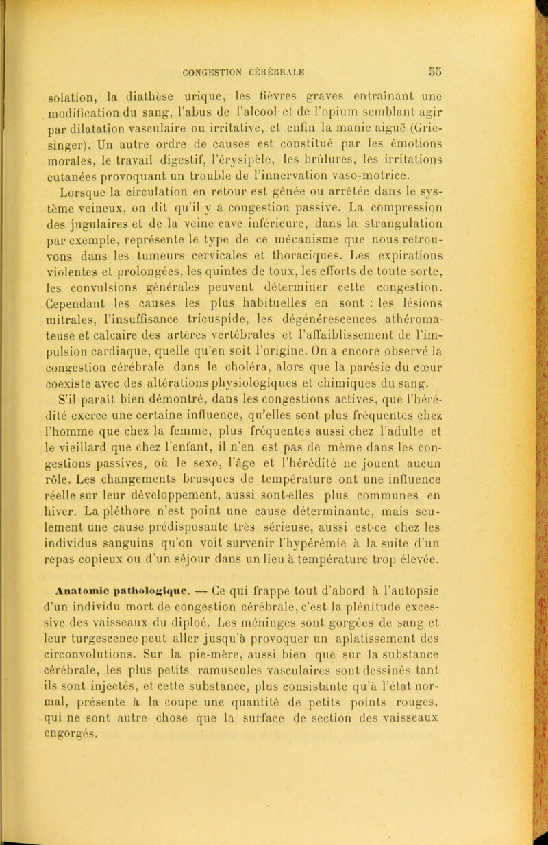 solation, la diathese uriquc, les fievres graves entrainant une modification du sang, l’abus dc 1’alcool et de l’opium semblant agir par dilatation vasculaire ou irritative, et enfin la manie aigue (Gric- singer). Un autre ordre de causes est conslilue par les emotions morales, le travail digestif, l’erysipele, les brulures, les irritations cutanees provoquant un trouble de l’innervation vaso-molrice. Lorsque la circulation en retour est genee ou arretee dans lc sys- teme veineux, on dit qu’il y a congestion passive. La compression des jugulaires et de la veine cave inferieure, dans la strangulation par exemple, represente le type de ce mecanisme que nous retrou- vons dans les tumeurs cervicales et thoraciques. Les expirations violentes et prolongees, les quintes de toux, les efforts de toute sorte, les convulsions generates peuvent determiner cette congestion. Cependant les causes les plus habituelles en sont : les lesions mitrales, l’insuffisance tricuspide, les degenerescences atheroma- teuse et calcaire des arteres vertebrates et 1’affaiblissement de l’im- pulsion cardiaque, quelle qu’en soit l’origine. On a encore observe la congestion cerebrate dans le cholera, alors que la paresie du cceur coexiste avec des alterations physiologiques et chimiques du sang. S’il parait bien demontre, dans les congestions actives, que l’here- dite exerce une certaine influence, qu’elles sont plus frequentes chez 1’homme que chez la femme, plus frequentes aussi chez l’adulte et le vieillard que chez l'enfant, il n’en est pas de meme dans les con- gestions passives, oil le sexe, l’age et l’heredite ne jouent aucun role. Les changements brusques de temperature ont une influence reelle sur leur developpement, aussi sont-elles plus communes en hiver. La plethore n’est point une cause determinante, mais seu- lement une cause predisposante tres serieuse, aussi est-ce chez les individus sanguins qu’on voit survenir l’hyperemie a la suite d’un repas copieux ou d’un sejour dans un lieu a temperature trop elevee. Anatomic pathoiogiquc. — Ce qui frappe tout d’abord a l’autopsie d’un individu mort de congestion cerebrate, c’est la plenitude exces- sive des vaisseaux du diploe. Les meninges sont gorgees de sang et leur turgescence peut alter jusqu’a provoquer un aplatissemcnt des circonvolutions. Sur la pie-mere, aussi bien que sur la substance cerebrate, les plus pelits ramusculcs vasculaires sontdessines lant ils sont injectes, et cette substance, plus consistante qu’a l’etat nor- mal, presente a la coupe une quantite de pelits points rouges, qui ne sont autre chose que la surface de section des vaisseaux engorges.