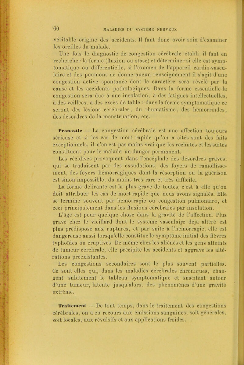 veritable origine des accidents. II faut done avoir soin d’examiner les oreilles du malade. Une fois le diagnostic de congestion cerebrale etabli, il faut en rechercher la forme (fluxion ou stase) el determiner si elle est symp- tomatique ou differentielle, si l’examen de l’appareil cardio-vascu- laire et des poumons ne donne aucun renseignement il s’agit d’une congestion active spontanee dont lc caractere sera revele par la cause et les accidents pathologiques. Dans la forme essentielle la congestion sera due a une insolation, a des fatigues intellectuelles, a des veillees, a des exces de table : dans la forme symptomalique ce seront des lesions cerebrales, du rhumatisme, des hemorroi'des, des desordres de la menstruation, etc. Pronosiic. — La congestion cerebrale est une affection toujours serieuse et si les cas de mort rapide qu’on a cites sont des faits exceptionnels, il n’en est pasmoins vrai que les rechutes et les suites constituent pour le malade un danger permanent. Les recidives provoquent dans l’encephale des desordres graves, qui se traduisent par des exsudations, des foyers de ramollisse- ment, des foyers hemorragiques dont la resorption ou la guerison est sinon impossible, du moins tres rare et tres difficile. La forme delirante est la plus grave de toutes, e’est a elle qu’on doit attribuer les cas de mort rapide que nous avons signales. Elle se termine souvent par hemorragie ou congestion pulmonaire, et ceei principalement dans les fluxions cerebrales par insolation. L’age est pour quelque chose dans la gravite de l’affection. Plus grave chez le vieillard dont le systeme vasculaire deja altere est plus predispose aux ruptures, et par suite a l’hemorragie, elle est dangereuse aussi lorsqu’elle constituele symptdme initial des fievres lyphoi'des ou eruptives. De meme chez les alienes et les gens atteints de tumeur cerebrale, elle precipite les accidents et aggrave les alte- rations preexistantes. Les congestions secondaires sont le plus souvent partielles. Ce sont clles qui, dans les maladies cerebrales chroniques, chan- gent subitement le tableau symptomatique et suscitent autour d’une tumeur, latente jusqu’alors, des phenomenes d’une gravite extreme. Trailenient. — De tout temps, dans le traitement des congestions cerebrales, on a eu rccours aux emissions sanguines, soit generales, soit locales, aux revulsifs et aux applications froides.