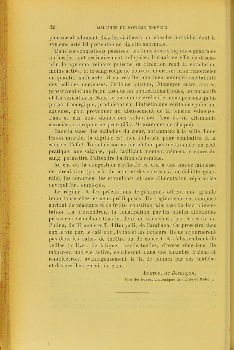 pousser absolument chez les vieillards, ou chez lcs individus donl lc sysleme arteriel presenle unc rigiditc anormale. Dans les congestions passives, lcs emissions sanguines generates on locales sonl ordinairement indiquees. II s’agit en cffel dc desem- plir lc sysleme veineux puisque sa repletion rend la circulation moins active, et le sang rouge ne pouvant ni arriver ni se renouveler en quantite suffisante, il en resulte une bien moindre excitabilite des cellules nerveuses. Certains auteurs, Niemeyer entre aulres, proscrivent d’une fagon absolue les applications froides, les purgatifs et les vesicatoires. Nous serons moins exclusif et nous pensons qu’un purgatif energique, produisant sur l’intestin une veritable spoliation aqueuse, peut provoquer un abaissement de la tension veineuse. Dans ce cas nous donnerions volonLiers l’eau-de-vie alleinande associee au sirop de nerprun (25 a 40 grammes de chaque). Dans la stase des maladies du coeur, notamment a la suite d’une lesion mitrale, la digitale est bien indiquee pour combatlre et la cause et Teffet. Toutefois son action n’etant pas instantanee, on peut pratiquer une saignee, qui, facilitant momentanement le cours du sang, permettra d’attendre Taction du remede. Au cas oil la congestion cerebrate est due a une simple faiblesse de circulation (paresie du coeur et des vaisseaux, ou debilile gene- rale), les toniques, les stimulants et une alimentation reparatrice devront etre employes. Le regime et les precautions hygieniques ofTrent une grande importance chez les gens predisposes. Un regime sobre et compose surtout de vegetaux et de fruits, conslitueraJa base de leur alimen- tation. IIs previendront la constipation par les pilules aloetiques prises en se couchant tous les deux ou trois soirs, par les eaux de Pullna, de Birmenstorff, d’Hunyadi, de Carabana. On proscrira chez eux le vin pur, le cafe noir, le the et les liqueurs. IIs ne sejourneront pas dans les salles de theatre ou de concert et s’abstiendront de veilles tardives, de fatigues intellectuelles, d’exces veneriens. IIs meneront une vie active, coucheront dans une chambre fraiche et remplaceront avantageusement le lit de plumes par des matelas et des orcillcrs garnis de crin. Bouton, de Besancon, Chef <ies liavaux aualomiquos tie l’Ecole de Medecine.